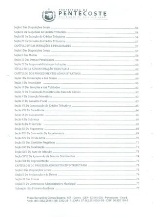 PREFEITURA DE
PENTECOSTEPenecose de '1oo pra você!
Seção 1 Das Disposições Gerais .................................................................................................................................................56
Seção II Da Suspensão do Crédito Tributário .....................................................................................................................56
Seção III Da Extinção do Crédito Tributário .......................................................................................................................56
Seção IV Da Exclusão do Crédito Tributário .......................................................................................................................57
CAPÍTULO IV DAS INFRAÇÕES E PENALIDADES ..............................................................................................................57
Seção1 Das Disposições Gerais .................................................................................................................................................57
SeçãoII Das Multas ...............................................................................................................................................................58
SeçãoIII Das Demais Penalidades ...........................................................................................................................................59
Seção IV Da Responsabilidade por Infrações ......................................................................................................................60
TÍTULO III DA ADMINISTRAÇÃO TRIBUTÁRIA .................................................................................................................60
CAPÍTULO 1 DOS PROCEDIMENTOS ADMINISTRATIVOS .............................................................................................60
Seção 1 Da Instauração e dos Prazos ......................................................................................................................................60
SeçãoII Da Imunidade ...............................................................................................................................................................61
Seção III Das Isenções e das Nulidades .................................................................................................................................62
Seção IV Da Atualização Monetária das Bases de Cálculo .............................................................................................63
SeçãoV Da Correção Monetária ...............................................................................................................................................63
SeçãoVI Do Cadastro Fiscal .......................................................................................................................................................63
Seção VII Da Constituição do Crédito Tributário ..............................................................................................................65
SeçãoVIII Da Decadência ............................................................................................................................................................66
SeçãoIX Do Lançamento .............................................................................................................................................................66
SeçãoX Da Cobrança ...............................................................................................................................................................68
SeçãoXI Da Prescrição ...............................................................................................................................................................68
SeçãoXII Do Pagamento ..............................................................................................................................................................68
Seção XIII Da Concessão De Parcelamento ..........................................................................................................................69
SeçãoXIV Da Dívida Ativa ...........................................................................................................................................................70
SeçãoXV Das Certidões Negativas ..........................................................................................................................................71
SeçãoXVI Da fiscalização ............................................................................................................................................................71
SeçãoXVII Do Auto de Infração ................................................................................................................................................73
Seção XVIII Da Apreensão de Bens ou Documentos ........................................................................................................74
SeçãoXIX Da Representação .....................................................................................................................................................75
CAPÍTULO II DO PROCESSO ADMINISTRATIVO TRIBUTARIO ...................................................................................75
Seção1 Das Disposições Gerais .................................................................................................................................................75
SeçãoII Da Reclamação e da Defesa .......................................................................................................................................76
SeçãoIII Das Provas ...............................................................................................................................................................76
Seção IV Do Contencioso Administrativo Municipal .......................................................................................................77
Subseção1 Da Primeira Instância ............................................................................................................................................77
Praça Bernardino Gomes Bezerra, 457 - Centro - CEP: 62.640-000 - Pentecoste - Ceará.
Fone: (85) 3352-2615/(85) 3352-2617 1 CNPJ: 07.682.65110001-58 - CGF: 06.920.195-1
 