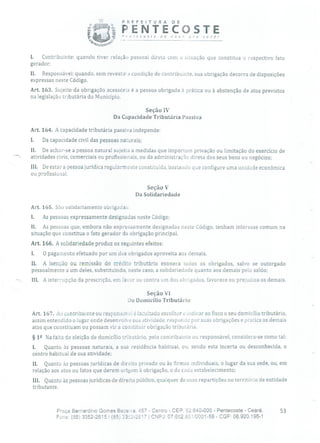 PREFEITURA DE
i PENTECOSTEPrnrecoste de nov n, pra você!
L Contribuinte: quando tiver relação pessoal direta com a situação que constitua o respectivo fato
gerador;
II. Responsável: quando, sem revestira condição de contribuinte, sua obrigação decorra de disposições
expressas neste Código.
Art. 163. Sujeito da obrigação acessória é a pessoa obrigada à prática ou à abstenção de atos previstos
na legislação tributária do Município.
Seção IV
Da Capacidade Tributária Passiva
Art. 164. A capacidade tributária passiva independe:
I. Da capacidade civil das pessoas naturais;
II. De achar-se a pessoa natural sujeita a medidas que importem privação ou limitação do exercício de
atividades civis, comerciais ou profissionais, ou da administração direta dos seus bens ou negócios;
III. De estar a pessoa jurídica regularmente constituída, bastando que configure uma unidade econômica
ou profissional.
Seção V
Da Solidariedade
Art. 165. São solidariamente obrigadas:
1. As pessoas expressamente designadas neste Código;
II. As pessoas que, embora não expressamente designadas neste Código, tenham interesse comum na
situação que constitua o fato gerador da obrigação principal.
Art. 166. A solidariedade produz os seguintes efeitos:
1. O pagamento efetuado por um dos obrigados aproveita aos demais.
Ii. A isenção ou remissão do crédito tributário exonera todos os obrigados, salvo se outorgado
pessoalmente a um deles, substituindo, neste caso, a solidariedade quanto aos demais pelo saldo;
III. A interrupção da prescrição, em favor ou contra um dos obrigados, favorece ou prejudica os demais.
Seção VI
Do Domicílio Tributário
Art. 167. Ao contribuinte ou responsavei ó facultado escolher e indicar ao fisco o seu domicílio tributário,
assim entendido o lugar onde desenvolve sua atividade, responde por suas obrigações e pratica os demais
atos que constituam ou possam vir a constituir obrigação tributária.
§ 12 Na falta de eleição de domicílio tributário, pelo contribuinte ou responsável, considera-se como tal:
1. Quanto às pessoas naturais, a sua residência habitual, ou, sendo esta incerta ou desconhecida, o
centro habitual de sua atividade;
II. Quanto às pessoas jurídicas de direito privado ou às firmas individuais, o lugar da sua sede, ou, em
relação aos atos ou fatos que derem origem à obrigação, o de cada estabelecimento;
III. Quanto às pessoas jurídicas de direito público, qualquer de suas repartições no território da entidade
tributante.
Praça Bernardino Gomes Bezerra, 457 - Centro - CEP: 62640-000 - Pentecoste - Ceará. 53
Fone: (85) 3352-2615 / (85) 33i52-2617 1 CNPJ: 07.682.651/0001-58 - CGF: 06.920.195-1
 