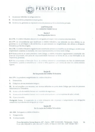 PREFEITURA DE
PENTECOSTEP',tecoste de no> oro você!
I. As pessoas referidas no artigo anterior;
II. Os mandatários, prepostos e empregados;
III. Os diretores, gerentes ou representantes de pessoas jurídicas de direito privado.
CAPÍTULO III
DO CRÉDITO TRIBUTÁRIO
Seção 1
Das Disposições Gerais
Art. 176. O crédito tributário decorre da obrigação principal e tem a mesma natureza desta.
Art. 177. As circunstâncias que modificam o crédito tributário, sua extensão ou seus efeitos, ou as
garantias ou os privilégios a ele atribuídos, ou que excluem sua exigibilidade, não afetam a obrigação
tributária que lhe deu origem.
Art. 178. O crédito tributário regularmente constituído somente se modifica ou se extingue, ou tem a sua
exigibilidade suspensa ou excluída, nos casos expressamente previstos neste Código.
§ 12 Excetuando-se os casos previstos neste Código, o crédito tributário regularmente constituído não
pode ser dispensado, sob pena de responsabilidade funcional na forma da Lei, a sua efetivação ou as
respectivas garantias.
§ 22 Fica dispensada a Execução Fisca' de créditos tributários consolidados em face de determinado
contribuinte, quando o somatório for inlèrior a 40% (quarenta por cento) do valor do salário mínimo
vigente.
Seção II
Da Suspensão do Crédito Tributário
Art. 179. Suspendem a exigibilidade do crédito tributário:
A moratória;
II. O depósito de seu montante integral;
III. As reclamações e os recursos, nos termos definidos na parte deste Código que trata do processo
Administrativo Tributário;
IV. A concessão de medida liminar em mandado de segurança;
V. A concessão de medida liminar ou :ie tutela antecipada, em outras espécies de ação judicial;
VI. O parcelamento.
Parágrafo Único. A suspensão do crédito tributário não dispensa o cumprimento das obrigações
acessórias dependentes da obrigação principal.
Seção III
Da Extinção do Crédito Tributário
Art. 180. Extinguem o crédito tributário:
1. O pagamento;
II. A compensação;
Praça Bernardirlo Gomes Bezerra, 457 - Centro - CEP: 62.640-000 - Pentecoste - Ceará. 56
Fone: (35) 3352-2615 / (85) 3352-2617 1 CNPJ: 07.682.651/0001-58 - CGF: 06.920.195-1
 