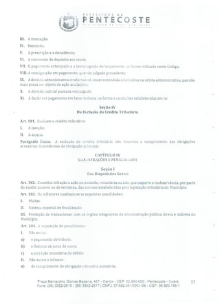 PREFEIruRA DE
P E NTECOSTE,n'rDçe -i
-
você
III. A transação;
IV. Remissão;
V. A prescrição e a decadência;
VI. A conversão de depósito em renda;
Vil. O pagamento antecipado e a homougação do lançamento, na forma indicada neste Código;
VIII.A consignação em pagamento, quaado julgada procedente;
IX. A decisão administrativa irreformável, assim entendida a definitiva na órbita administrativa, que não
mais possa ser objeto de ação anulatória;
X. A decisão judicial passada em julgado;
XI. A dação em pagamento em bens imóveis, na forma e condições estabelecidas em lei.
Seção IV
Da Exclusão do Crédito Tributário
Art. 181. Excluem o crédito tributário:
L A isenção;
II. A anistia.
Parágrafo Único. A exclusão do crédito tributário não dispensa o cumprimento das obrigações
acessórias dependentes da obrigação principal.
CAPÍTULO IV
DAS INFRAÇÕES E PENALIDAI)ES
Seção 1
Das Disposições Gerais
Art. 182. Constitui infração a ação ou omissão, voluntária ou não, que importe a inobservância, por parte
do sujeito passivo ou de terceiros, das normas estabelecidas pela legislação tributária do Município.
Art. 183. Os infratores sujeitam-se as seguintes penalidades:
1. Multas;
II. Sistema especial de fiscalização;
III. Proibição de transacionar com os órgãos integrantes da administração pública direta e indireta do
Município.
Art. 184. A imposição de penalidades:
1. Não exclui:
a) o pagamento do tributo;
b) a fluência de juros de mora;
c) a correção monetária do débito.
11. Não exime o infrator:
a) do cumprimento de obrigação tributária acessória;
Praça Bernardino Gomes Bezerra, 457 - Centro - CEP: 62.640-000 - Pentecoste - Ceará. 57
Fone: (85) 3352-2615 / (85) 3352-2617 1 CNPJ: 07.682.651/0001-58 - CGF: 06.920.195-1
 