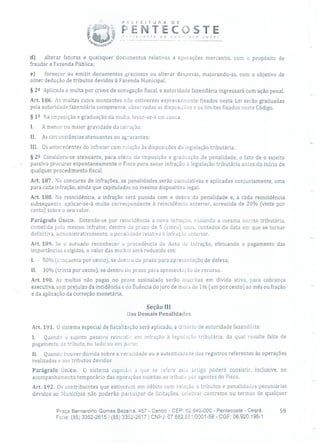 P R i; F E 1 T O R A D E
PENTECOSTEde nc Jrc você!
d) alterar faturas e quaisquer documentos relativos a operações mercantis, com o propósito de
fraudar a Fazenda Pública;
e) fornecer ou emitir documentos graciosos ou alterar despesas, majorando-as, com o objetivo de
obter dedução de tributos devidos à Fazenda Municipal.
§ 22 Aplicada a multa por crime de sonegação fiscal, a autoridade fazendária ingressará com ação penal.
Art. 186. As multas cujos montantes não estiverem expressamente fixados nesta Lei serão graduadas
pela autoridade fazenclária competente, observadas as disposições e os limites fixados neste Código.
§ 12 Na imposição e graduação da multa, levar-se-á em conta:
I. A menor ou maior gravidade cia ia fração;
Ii. As circunstâncias atenuantes ou agravantes;
III. Os antecedentes do infrator com relação às disposições da legislação tributária.
§ 22 Considera-se atenuante, para efeito da imposição e graduação de penalidade, o fato de o sujeito
passivo procurar espontaneamente o Fisco para sanar infração è legislação tributária antes do início de
qualquer procedimento fiscal.
Art. 187. No concurso de infrações, as penalidades serão cumulativas e aplicadas conjuntamente, uma
para cada infração, ainda que capituladas no mesmo dispositivo legal.
Art. 188. Na reincidência, a infração será punida com o dobro da penalidade e, a cada reincidência
subsequente, aplicar-se-á multa correspondente à reincidência anterior, acrescida de 20% (vinte por
cento) sobre o seu valor.
Parágrafo Único. Entende-se por reincidência a nova infração, violando a mesma norma tributária,
cometida pelo mesmo infrator, dentro cio prazo de 5 (cinco) anos, contados da data em que se tornar
definitiva, administrativamente, a penalidade relativa à infração anterior.
Art. 189. Se o autuado reconhecer a procedência do Auto de Infração, efetuando o pagamento das
importâncias exigidas, o valor das multas será reduzido em:
1. 50% (cmquenta por cento), se dentro cio prazo para apresentação de defesa;
II. 30% (trinta por cento), se dentro cio prazo para apresentação de recurso.
Art. 190. As multas não pagas no prazo assinalado serão inscritas em dívida ativa, para cobrança
executiva, sem prejuízo da incidência e da fluência do juro de mora de 1% (um por cento) ao mês ou fração
e da aplicação da correção monetária.
Seção III
Das Demais Penalidades
Art. 191. O sistema especial de fiscalização será aplicado, a critério de autoridade fazendá ria:
1. Quando o sujeito passivo reincidir cm infração à legislação tributária, da qual resulte falta de
pagamento de tributo, no todo ou em )arte;
II. Quando houver dúvida sobre a veracidade ou a autenticidade dos registros referentes às operações
realizadas e aos tributos devidos.
Parágrafo Único. O sistema especial a que se refere este artigo poderá consistir, inclusive, no
acompanhamento temporário das operações sujeitas ao tributo por agentes do Fisco.
Art. 192. Os contribuintes que estiverem em débito com relação a tributos e penalidades pecuniárias
devidos ao Município não poderão participar de licitações, celebrar contratos ou termos de qualquer
Praça Bernardino Gomes Bezerra, 457 - Centro - CEP: 62.640-000 - Pentecoste - Ceará. 59
Fone: (85) 3352-2615 / (85) 3352-2617 1 CNPJ: 07.682.651/0001-58 - CGF: 06.920.195-1
 
