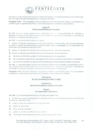 PflEFEflUR A DE
PE `TE COSTEIJ~ CDSt (.' JOC!
natureza ou, ainda, transacionar a qualquer título com exceção da transação prevista no inciso III do artigo
180, com órgãos da administração direta e indireta do Município.
Parágrafo Único. Será obrigatória, para a prática dos atos previstos neste artigo, a apresentação da
certidão negativa, expedida pelo Fisco, na qual esteja expressa a finalidade a que se destina.
Seção IV
Da Responsabilidade por Infrações
Art. 193. Exce'w os casos expressmnnto ressalvados aio l,ei, a responsabilidade por infrações à
legislação tributária do Município indepenclo da intenção do :igente ou do responsável, bem como da
natureza e da extensão dos efeitos do ato.
Art. 194. A responsabilidade é pessoal ao agente:
I. Quanto às infrações conceituadas por Lei como crimes ou contravenções, salvo quando praticadas
no exercício regular da administração, mandato, função, cargo ou empregado, ou no cumprimento de
ordem expressa emitida por quem de direito;
11. Quanto às infrações em cuja definição o dolo específico do agente seja elementar;
III. Quanto às infrações que decorram direta e exclusivamente de dolo específico:
a) das pessoas referidas no artigo 165 contra aqueles por quem respondem;
b) dos mandatários, prepostos ou empregados contra seus mandantes, preponentes ou empregados;
c) dos diretores, parentes ou representantes de pessoas jurídicas de direito privado conta estas.
Art. 195. A responsabilidade é excluída pela denúncia espontânea da infração, acompanhada, se for o
caso, de pagamento do tributo devido e dos juros de mora, ou da depósito da importância arbitrada pela
autoridade administrativa, quando o montante cio tributo depencier de apuração.
Parágrafo Único. Não será consideracai espontânea a denúncia apresentada após o início de qualquer
procedimento administrativo ou medida de fiscalização, relacionadas com a infração.
TÍTULO III
DA ADMINISTRAÇÃO TRIBUTÁRIA
CAPÍTULO 1
DOS PROCEDIMENTOS ADMINISTRATIVOS
Seção 1
Da Instauração e dos Prazos
Art. 196. O procedimento administrativo tributário será instaurado:
L De ofício por meio de impugnação de notificação de lançamento de tributo por prazo certo ou pela
lavratura de notificação fiscal;
li. A requerimento cio contribuinte nos seguintes casos:
a) pedido de restituição;
b) formulação de consultas;
c) pedido de revisão de avaliação de bem imóvel;
d) reclamação contra lançamento de ofício de tributo por prazo certo.
Praça Bernardino Gomes Bezerra, 457 - Centro - CEP: 62.640-000 - Pentecoste - Ceará. 60
Fone: (85) 3352-2615 / (85) 3352-2617 1 CNPJ: 07.682.651/0001-58 - CGF: 06.920.195-1
 