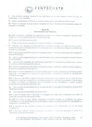 P? FEITURA DE
PENTEÇOSTE
I. Não distribuir qualquer parcela de seu patrimônio ou de suas rendas, a título de lucro ou
participação, no seu resultado;
II. Aplicar integralmente, no País, seus recursos na manutenção dos objetivos institucionais;
III. Manter escrituração de suas receitas e despesas em livros revestidos de formalidades capazes de
assegurar sua exatidão.
Seção III
Das Isenções e das Nulidades
Art. 199. A isenção é a dispensa do pagamento de tributo, em virtude de disposição expressa neste
Código ou em Leis propostas pela Administração Municipal.
§ 12 A isenção será efetivada em caráter:
1. Geral, quando Lei que a conceder não impuser condição aos beneficiários;
II. Individual, por despacho da Administração Tributária Municipal, em requerimento ao qual o
interessado faça prova do preenchimento das condições e do cumprimento dos requisitos previstos em
Lei para a sua concessão.
§22 O requerimento referido no inciso II do parágrafo anterior deverá ser apresentado até o vencimento
do prazo final fixado:
a) para o primeiro pagamento do ano no caso do imposto sobre serviços de qualquer natureza lançado
por homologação;
b) sobre serviços prestados por profissionais autônomos ou sociedade de profissionais, e demais
casos não previstos expressamente nesta Lei.
§ 32 A falta do requerimento fará cessar os efeitos da isenção e sujeitará o crédito tributário respectivo
às formas de extinção previstas nesta Lei.
§ 42 Enquanto forem satisfeitas as condições exigidas para a isenção, o despacho que efetivá-la poderá
determinar a prorrogação do requerimento para períodos subsequentes a critério da Administração
Tributária Municipal.
§ 52 O despacho que defere a isenção não gera direitos adquiridos, podendo ser revogado de ofício
sempre que se apure que o benefício não satisfazia ou deixou de satisfazer as condições, ou não cumpria
ou deixou de cumprir os requisitos para a concessão do fato, cobrando-se o crédito corrigido
monetariamente, acrescido de juros de mora:
a) com imposição da penalidade cabível, nos casos de dolo ou simulação do beneficiado, ou de terceiro
beneficiado daquele;
b) sem imposição de penalidade nos demais casos.
§ 62 O lapso de tempo entre a efetivação e a revogação da isenção não é computado para efeito de
prescrição do direito de cobrança do crédito.
Art. 200. São nulos os atos, termos, despachos e decisões lavrados ou proferidos por pessoa
incompetente ou com preterição do direito de defesa ou, ainda, quando praticados com desobediência a
dispositivos expressos em lei.
§ 12 A nulidade do ato somente prejudica os posteriores dela dependentes ou que lhe sejam
consequentes.
§ 22 A nulidade constitui matéria p: eliminar ao mérito e deverá ser apreciada de ofício ou a
requerimento da parte interessada.
Praça Bernardino Gomes Bezerra, 457 - Centro - CEP: 62.640-000 - Pentecoste - Ceará. 62
Fone: (85) 3352-2615 / (85) 3352-2617 1 CNPJ: 07.682.65110001-58 - CGF: 06.920.195-1
 