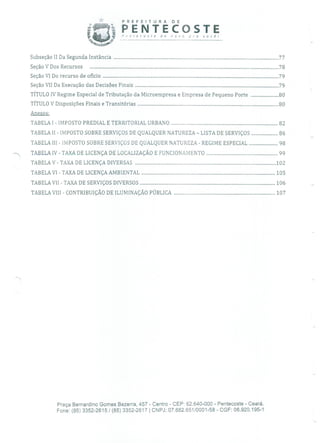 PREFEJI URA DE
PENTECOSTEPntecoste de flOvo pra você!
SubseçãoII Da Segunda Instância ...........................................................................................................................................77
SeçãoVDos Recursos ...............................................................................................................................................................78
SeçãoVI Do recurso de ofício ....................................................................................................................................................79
Seção VII Da Execução das Decisões Finais .........................................................................................................................79
TÍTULO 1V Regime Especial de Tributação da Microempresa e Empresa de Pequeno Porte ........................80
TÍTULO V Disposições Finais e Transitórias .......................................................................................................................80
Anexos:
TABELA 1 - IMPOSTO PREDIAL E TERRITORIAL URBANO ...........................................................................................82
TABELA II - IMPOSTO SOBRE SERVIÇOS DE QUALQUER NATUREZA - LISTA DE SERVIÇOS .......................86
TABELA 111 - IMPOSTO SOBRE SERVIÇOS DE QUALQUER NATUREZA - REGIME ESPECIAL .........................98
- TABELA IV - TAXA DE LICENÇA DE LOCALIZAÇÃO E FUNCIONAMENTO .............................................................99
TABELA V - TAXA DE LICENÇA DIVERSAS ........................................................................................................................102
TABELA VI - TAXA DE LICENÇA AMBIENTAL ..................................................................................................................105
TABELA VII - TAXA DE SERVIÇOS DIVERSOS ...................................................................................................................106
TABELA VIII - CONTRIBUIÇÃO DE ILUMINAÇÃO PÚBLICA ......................................................................................107
Praça Bernardino Gomes Bezerra, 457 - Centro - CEP: 62.640-000 - Pentecoste - Ceará.
Fone: (85) 3352-2615 / (85) 3352-2617 1 CNPJ: 07.682.651/0001-58 - CGF: 06.920.195-1
 