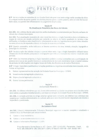 PREFEITURA DE
PENTECJSTE
§ 32 As incorreções ou omissões cia notificação fiscal não previstas neste artigo serão sanadas de ofício
ou a requerimento da parte quando resultarem prejuízo para o sujeito passivo, salvo se este lhe houver
dado causa, ou quando não influenciarem no julgamento do processo.
Seção IV
Da Atualização Monetária das Bases de Cálculo
Art. 201. Até o último dia de cada exercício serão atualizadas monetariamente por Decreto, as bases de
cálculo dos tributos municipais.
Art. 202. Para atualização monetária do valor venal dos imóveis, o órgão fazendário elaborará tabelas ou
mapas de valores em moeda corrente que conterão os valores de metro quadrado do terreno e das
edificações atribuídos a cada classificação, relacionando os setores, logradouros ou parte deles, situados
na zona urbana ou de expansão urbana, em função de suas características.
§ 12 Quando necessário, serão indicacios os fatores corretivos de área, testada, situação, topografia e
--. pedologia tios terrenos.
§ 22 Na elaboração das tabelas e mapas a que se refere este artigo, o órgão fazendário utilizará dados
obtidos através de estudos, pesquisas e investigações que reflitam a variação dos valores venais em cada
período.
§ 32 Além tios recursos próprios, o órgão fazendário poderá constitui comissões com a participação de
pessoas externas ao seu quadro funcional, conhecedoras do mercado imobiliário local, e manter sistema
de permuta de informações com órgãos fiscais da União, dos Estados ou de outros Municípios.
§
42 O órgão fazendário justificará as variações positivas ou negativas encontradas mencionando, entre
outras, as seguintes:
Índices representativos da variação da Unidade Fiscal tio Município - UFIRM;
II. Investimentos da legislação urbanística;
III. Disposições da legislação urbanística;
IV. Outros fatores pertinentes.
Seção V
Da Correção Monetária
Art. 203. Os débitos tributários que não forem efetivamente liquidados nos prazos estabelecidos terão
seus valores atualizados monetariamente, com base na variação da Unidade Fiscal do Município - UFIRM.
Art. 204. A correção prevista no artigo anterior aplicar-se-á, inclusive, aos débitos cuja cobrança seja
suspensa por medida administrativa ou judicial, salvo se o contribuinte houver depositado em moeda a
importância questionada.
Seção VI
Do Cadastro Fiscal
Art. 205. Caberá à Administração Tributária Municipal organizar e manter completo e atualizado o
cadastro fiscal cio Município que compreenderá:
1. Cadastro dscal imobiliário;
Ii. Cadastro de atividades sócio econiicas;
III. Cadastro Informativo Municipal - CiDl N.
Praça Bernardino Comes Bezerra, 457 - Centro - CEP: 62.640-000 - Pentecoste - Ceará. 63
Fone: (85) 3352-2615/(85) 3352-2617 1 CNPJ: 07.682.651/0001-58 - CGF: 06.920.195-1
 