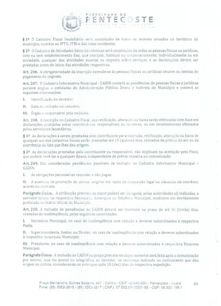 POEFEiTURA DE
PENTEC :STE
§ 1 2 O Cadastro Fiscal Imobiliário será constituído de todos os imóveis situados no território do
município, sujeitos ao IPTU, ITBI e das taxas incidentes.
§2 2 O Cadastro de Atividades Sócio Econômicas será constituído de todas as pessoas físicas ou jurídicas,
com ou sem estabelecimento fixo, que exerçam, habitual ou temporariamente, individualmente ou em
sociedade, qualquer das atividades sujeitas ao imposto sobre serviços, e as declarações devem ser
prestadas antes do início das atividades respectivas.
Art. 206. A obrigatoriedade da inscrição estende-se às pessoas físicas ou jurídicas imunes ou isentas do
pagamento do imposto.
Art. 207. O Cadastro Informativo Municipal - CADIN conterá as pendências de pessoas físicas e jurídicas
perante órgãos e entidades da Administração Pública Direta e Indireta do Município e conterá as
seguintes informações:
1. Identificação cio devedor;
II Data da inclusão no cadastro;
III. Órgão e responsável pela inclusão.
Art. 208. A inscrição no Cadastro Fiscal, sua retificação, alteração ou baixa serão efetivadas com base em
declarações prestadas pelos contribuii:es, responsáveis ou terceiros, ou em levantamentos efetuados
pelos servidores fazendários.
§ 12 As declarações a serem prestadas Pelo contribuinte para inscrição, retificação, alteração ou baixa de
qualquer um dos cadastros fiscais serão prestadas até 15 (quinze) dias, contados da prática do ato ou da
ocorrência do fato que lhes deu origem.
§ 22 As declarações prestadas pelo contribuinte ou responsável, não implicam na aceitação pelo Fisco,
que poderá revê-Ias a qualquer época, independente de prévia ressalva ou comunicação.
Art. 209. São consideradas pendências passíveis de inclusão no Cadastro Informativo Municipal -
CADIN:
1. As obrigações pecuniárias vencidas e não pagas;
II. A ausência de prestação de contos, exigível em razão de disposição legal ou cláusulas de convênio,
acordo ou contrato.
Parágrafo Único. A atribuição prevista no caput poderá ser delegada, pelas autoridades ali indicadas, a
servidor lotado na respectiva Secretaria, Autarquia ou Empresa Municipal, mediante ato devidamente
publicado no Diário Oficial do Município.
Art. 210. A inclusão de pendências no CADIN deverá ser realizada no prazo de até 30 (trinta) dias,
contados da inadimplência, pelas seguintes autoridades:
1. Secretário Municipal, no caso de inadimplência com relação a deveres subordinados à respectiva
Pasta;
II. Superintendente, Gestor ou Diretor, no caso de inadimplência com relação a deveres subordinados
à respectiva Autarquia Municipal;
III. Presidente, no caso de inadimplência com relação a deveres subordinados à respectiva Empresa
Municipal.
Parágrafo Único. A inclusão no CADIN no prazo previsto no caput somente será feita após a comunicação
por escrito, seja via postal ou telegráfica, ao devedor, no endereço indicado no instrumento que deu
origem ao débito, considerando-se entregue após 10 (dez) dias da respectiva expedição.
Praça Bernardino Gomes Bezerra, 457 - Centro - CEP: 62.640-000 - Pentecoste - Coará. 64
Fone: (85) 3352-2615 / (85) 3352-2617 1 CNPJ: 07.682.65110001-58 - CGF: 06.920.195-1
 