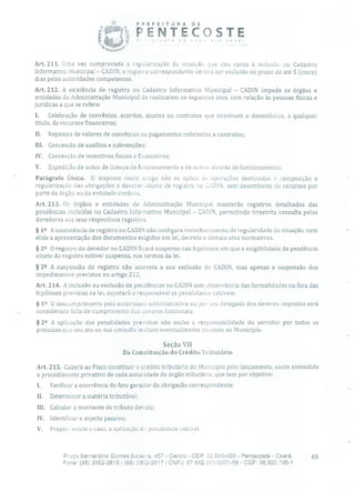 PREFEITURA DE
FENTECCSTE
Art, 211. Urna vez comprovada a regularização da situação que deu causa à inclusão no Cadastro
Informativo Municipal - CADIN, o registro correspondente deverá ser excluído no prazo de até 5 (cinco)
dias pelas autoridades competentes.
Art. 212. A existência de registro no Cadastro Informativo Municipal - CADIN impede os órgãos e
entidades da Administração Municipal de realizarem os seguintes atos, com relação às pessoas físicas e
jurídicas a que se refere:
I. Celebração de convênios, acordos, ajustes ou contratos que envolvam o desembolso, a qualquer
título, de recursos financeiros;
II. Repasses de valores de convênios ou pagamentos referentes a contratos;
III. Concessão de auxílios e subvenções;
IV. Concessão de incentivos fiscais e financeiros;
V. Expedição de autos de licença de funcionamento e de novos alvarás de funcionamento.
Parágrafo Único. O disposto neste artigo não se aplica às operações destinadas à composição e
regularização das obrigações e deveres objeto de registro no CíDIN, sem desembolso de recursos por
parte do órgão ou da entidade credora.
Art. 213. Os órgãos e entidades da Administração Municipal manterão registros detalhados das
pendências incluídas no Cadastro Informativo Municipal - CADIN, permitindo irrestrita consulta pelos
devedores aos seus respectivos registros.
§ 12 A inexistência de registro no CADIN não configura reconhecimento de regularidade de situação, nem
elide a apresentação dos documentos exigidos em lei, decreto e demais atos normativos.
§ 22 O registro do devedor no CADIN ficará suspenso nas hipóteses em que a exigibilidade da pendência
objeto do registro estiver suspensa, nos termos da lei.
§ 39 A suspensão do registro não acarreta a sua exclusão do CADIN, mas apenas a suspensão dos
impedimentos previstos no artigo 212.
Art. 214. A inclusão ou exclusão de pendências no CADIN sem observância das formalidades ou fora das
hipóteses previstas na lei, sujeitará o responsável as penalidades cabíveis.
§ 1 2 O descumprimento pela autoridade administrativa ou por seu delegado dos deveres impostos será
considerado falta de cumprimento dos deveres funcionais.
§ 22 A aplicação das penalidades previstas não exclui a responsabilidade do servidor por todos os
prejuízos que seu ato ou sua omissão tenham eventualmente causado ao Município.
Seção VII
Da Constituição do Crédito Tributário
Art. 215. Caberá ao Fisco constituir o crédito tributário do Município pelo lançamento, assim entendido
o procedimento privativo de cada autoridade do órgão tributário, que tem por objetivo:
I. Verificar a ocorrência do fato gerador da obrigação correspondente;
II. Determinar a matéria tributável;
III. Calcular o montante do tributo devido;
IV. Identificar o sujeito passivo;
V. Propor, sendo o caso, a aplicação cio penalidade cabível.
Praça Bernardino Gomes Bezerra, 457 - Centro - CEP: 62.640-000 - Pentecoste - Ceará. 65
Fone: (85) 3352-2615 1(85) 3352-2617 1 CNPJ: 07.682.651/0001-58 - CGF: 06.920.195-1
 