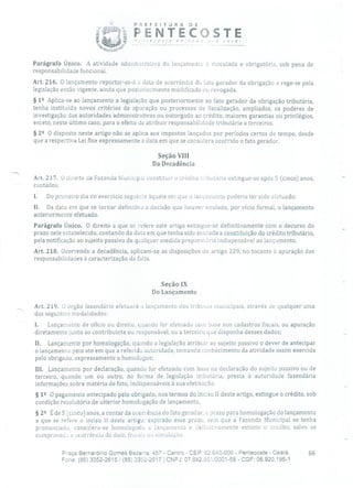 PREFEITURA DE
PENTECOSTE
- -- -------------------------------------
j
-
,'ocê!
Parágrafo Único. A atividade admin:srativa do lançamento é vinculada e obrigatória, sob pena de
responsabilidade funcional.
Art. 216. O lançamento reportar-se-à a data de ocorrência do lito gerador da obrigação e rege-se pela
legislação então vigente, ainda que posteriormente modificada ou revogada.
§ 12 Aplica-se ao lançamento a legislação que posteriormente ao fato gerador da obrigação tributária,
tenha instituído novos critérios de apuração ou processos de fiscalização, ampliados, os poderes de
investigação das autoridades administrativas ou outorgado ao crédito, maiores garantias ou privilégios,
exceto, neste último caso, para o efeito de atribuir responsabilidade tributária a terceiros.
§ 22 O disposto neste artigo não se aplica aos impostos lançados por períodos certos de tempo, desde
que a respectiva Lei fixe expressamente a data em que se considera ocorrido o fato gerador.
Seção VIII
Da Decadência
Art. 217. O direito da Fazenda Municipal constitui!' o crédito tributário extingue-se após 5 (cinco) anos, -.
contados:
1. Do primeiro dia do exercício seguinte àquele em que o lançamento poderia ter sido efetuado;
II. Da data em que se tornar definitiva a decisão que houver anulado, por vício formal, o lançamento
anteriormente efetuado.
Parágrafo Único. O direito a que se refere este artigo extingue-se definitivamente com o decurso do
prazo nele estabelecido, contando da data em que tenha sido iniciada a constituição do crédito tributário,
pela notificação ao sujeito passivo de qualquer medida preparatória indispensável ao lançamento.
Art. 218. Ocorrendo a decadência, aplicam-se as disposições do artigo 229, no tocante à apuração das
responsabilidades à caracterização da falta.
Seção IX
Do Lançamento
Ari. 219. t) órgão fazendário efetuará o lançamento dos tribin.us municipais, através cio qualquer urna
das seguintes modalidades:
1. Lançamento de ofício ou direito, quando for efetuado com base nos cadastros fiscais, ou apuração
diretamente junto ao contribuinte ou responsável, ou a terceiro que disponha desses dados;
II. Lançamento por homologação, quando a legislação atribuir ao sujeito passivo o dever de antecipar
o lançamento pelo ato em que a referida autoridade, tomando conhecimento da atividade assim exercida
pelo obrigado, expressamente o hornologue;
111. Lançamento por declaração, quando for efetuado com base na declaração do sujeito passivo ou de
terceiro, quando um ou outro, na forma de legislação tributária, presta à autoridade fazendária
informações sobre matéria de fato, indispensáveis à sua efetivação.
§ 12 O pagamento antecipado pelo obrigado, nos termos do inciso II deste artigo, extingue o crédito, sob
condição resolutória de ulterior homologação de lançamento.
§ 22 É de 5 (cinco) anos, a contar da ocorrência cio fato gerador, o prazo para homologação do lançamento
a que se refere o inciso lI deste artigo; expirado esse prazo, sem que a Fazenda Municipal se tenha
pronunciado, considera-se homologado o lançamento e delinir:vamente extinto o crédito, salvo se
comprovada a ocorrência de dolo, frui:cie ou simuloçác).
Praça Bernardino Gomes Bezerra, 457 - Centro - CEP: 62.640-000 - Pentecoste - Ceará. 66
Fone: (85) 3352-26151(85) 3352-2617 1 CNPJ: 07.682.651/0001-58 - CGF: 06.920.195-1
 