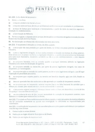PREFEITURA DE
PENTECOSTEP.:e(- osre a o - r você!
Art. 220. Serão objeto de lançamento:
1. Direto ou de ofício:
a) o imposto predial e territorial urbano;
b) o imposto sobre serviços, devido por profissionais autônomos ou por sociedades de profissionais;
c) as taxas de licença para localização e funcionamento, a partir do início do exercício seguinte à
instalação do estabelecimento;
d) a Contribuição de Melhoria.
li. Por homologação: o imposto sobre serviços, devido pelos contribuintes obrigados à emissão de notas
fiscais e escrituração de livros Fiscais;
III. Por declaração: os tributos não relacionados nos itens anteriores.
Art. 221. O lançamento é efetuado ou revisto, de ofício, quando:
a) a declaração não seja prestada por quem de direito, na forma e no prazo previsto na legislação
tributária;
b) a pessoa legalmente obrigada, enbora tenha prestado declaração nos termos da alínea anterior,
deixe de atender, no prazo e na forma da legislação tributária, ao podido de esclarecimentos formulado
pela autoridade fazendária, recuse-se a prestá-lo ou não o preste satisfatoriamente a juízo daquela
autoridade;
c) se comprove falsidade, erro ou omissão quanto a qualquer elemento definido na legislação
tributária como sendo de declaração obrigatória;
d) se comprove omissão ou inexatidão, por parte da pessoa legalmente obrigada, nos casos de
lançamento por homologação;
e) se comprove ação ou omissão do sujeito passivo, ou de terceiro legalmente obrigado, que dê lugar
à aplicação de penalidade pecuniária;
tJ se comprove que o sujeito passivo, ou terceiro em benefício daquele, agiu com dolo, fraude ou
simulação;
g) deva ser apreciado fato não conhecido ou não aprovado por ocasião do lançamento anterior;
h) se comprove que no lançamentu anterior ocorreu fraude ou falta funcional do servidor que o
efetuou, ou omissão, pelo mesmo servidor, de ato ou formalidade essencial;
1) o lançamento original consignar diferença a menor contra o Fisco, em decorrência de erro de fato
em qualquer das suas fases de execução;
j) em decorrência de erro de fato, houver necessidade de anulação do lançamento anterior, cujos
defeitos o invalidem para todos os fins de direito.
Art. 222. É facultado ao Fisco o arbitramento do tributo, quando o valor pecuniário da matéria tributária
não for conhecido exatamente ou quando sua investigação for dificultada ou impossibilitada pelo
contribuinte.
Art. 223. A notificação do lançamento e de suas alterações ao sujeito passivo será efetuada por qualquer
uma das seguintes formas:
1. Comunicação ou avisos diretos;
II. Publicação no órgão oficial do Município ou do Estado;
111. Publicação em órgãos da imprensa local;
Praça BernarCino Gomes Bezera, 457 - Centro - CEP: 62640-000 - Pentecoste - Ceará. 67
Fone: (85)3352-2615/ (85) 3352-2617 1 CNPJ: 07.662.65110001-58 - CGF: 06.920.195-1
 