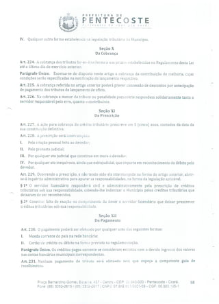 PREFEITURA DE
ft)i 'ENTECOSTE'~ 1, 0
----
você!
IV. Qualquer outra forma estabelecida na legislação tributárta do Município.
SeçâoX
Da Cobrança
Art. 224. A cobrança dos tributos far-se-À na forma e nos prazos ostabelecidos no Regulamento desta Lei
até o último dia do exercício anterior.
Parágrafo Único. Excetua-se do disposto neste artigo a cobrança da contribuição de melhoria, cujas
condições serão especificadas na notificação do lançamento respectivo.
Art. 225. A cobrança referida no artigo anterior poderá prever concessão de descontos por antecipação
de pagamento dos tributos de lançamento de ofício.
Art. 226. Na cobrança a menor do tributo ou penalidade pecuniária respondem solidariamente tanto o
servidor responsável pelo erro, quanto o contribuinte.
Seção XI
Da Prescrição
Art. 227. A ação para cobrança do crédito tributário prescreve em 5 (cinco) anos, contados da data da
sua constituição definitiva.
Art. 228. A prescrição será interrompida:
1. Pela citação pessoal feita ao devedor;
II. Pelo protesto judicial;
III. Por qualquer ato judicial que constitua em mora o devedor;
IV. Por qualquer ato inequívoco, ainda que extrajudicial, que importe em reconhecimento do débito pelo
devedor.
Art. 229. Ocorrendo a prescrição, e não tendo sido ela interrompida na forma do artigo anterior, abrir-
se-á inquérito administrativo para apurar as responsabilidades, na forma da legislação aplicável.
§ 12 O servidor fazendário responderá civil e administrativamente pela prescrição de créditos
tributários sob sua responsabilidade, cabendo-lhe indenizar o Município pelos créditos tributários que
deixaram de ser reconhecidos.
§ 22 Constitui falta de exação no cumprimento do dever o servidor fazendário que deixar prescrever
créditos tributários sob sua responsabiiidade.
Seção XII
Do Pagamento
Art. 230. O pagamento poderá ser efetuado por qualquer urna das seguintes formas:
I. Moeda corrente do país na rede bancária;
II. Cartão de crédito ou débito na forma prevista na regulamentação.
Parágrafo Único. Os créditos pagos somente se consideram extintos com o devido ingresso dos valoreso
nas contas bancárias municipais correspondentes.
Art. 231. Nenhum pagamento de tributo será efetuado sem que expeça a competente guia de
recolhimento.
Praça Bernardino Gomes Beseoa, 457 - Centro - CEP: G40-000 - Pentecoste - Ceará. 68
Fone: (85) 3352-2615/(85;) 3352-2617 1 CNPJ: O7.6h2.)3::0001-58 - CGF: 06.920.135-1
 