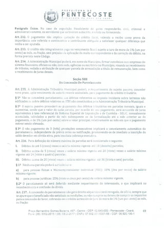 PREFEITURA DE
PENTECOSTE
(;à) 'necoste de nova pra você!
Parágrafo Único. No caso de expedição fraudulenta cio guias responderão, civil, criminal e
administrativamente, os servidores que os tiverem subscrito, emitido ou fornecendo.
Art. 232. O pagamento não implica quitação do crédito fiscal, valendo o recibo como prova da
importância nele referida e continuan:lu o contribuinte obrigado a satisfazer qualquer diferença que
venha a ser apurada.
Art. 233. O crédito não integralmente auge no vencimento ficará sujeito a juro de mora de 1% (um por
cento) ao mês, ou fração, sem prejuízo da aplicação da multa correspondente e da correção do débito, na
forma prevista neste Código.
Art. 234. A Administração Municipal poderá, em nome do Município, firmar convênios com empresas do
sistema financeiro, oficiais ou não, com sede, agências ou escritório no Município, visando ao recebimento
de tributos, vedada a atribuição de qualquer parcela de arrecadação a título de remuneração, bem como
o recebimento de juros desses.
Seção XIII
Da Concessão De Parcelainento
Art. 235. A Administração Tributária Municipal poderá, a requerimento do sujeito passivo, conceder
novo prazo, após vencimento do anteriormente assinalado, para pagamento do crédito tributário.
§ 12 Não se concederá parcelamento aos débitos referentes ao imposto incidente sobre terrenos não
edificados ou sobre débitos relativos ao ITBI não constituídos pela Administração Tributária Municipal.
§ 22 O sujeito passivo procederá ao pagamento dos débitos tributários em parcelas mensais, iguais e
sucessivas, sendo que o valor de cada parcela, por ocasião do SOU pagamento, será acrescido de juros
equivalentes à taxa referencial do Sistema Especial de Liquidaçào e de Custódia - SELIC, mensalmente
acumulada, calculados a partir do mês subsequente ao cia formalização até o mês anterior ao do
pagamento, e de 1% (um por cento) sobre o valor principal, relativamente ao mês em que o pagamento
estiver sendo efetuado.
§ 32 O não pagamento de 3 (três) prestações consecutivas implicará o cancelamento automático do
parcelamento, independente de prévio aviso ou notificação, promovendo-se de imediato a inscrição do
saldo devedor em dívida ativa, para imediata cobrança executiva,
Art. 236. Para definição do número máximo de parcelas será considerado o seguinte:
1. Débitos de até 5 (cinco) vezes o salário mínimo vigente: até 18 (dezoito) parcelas;
II. Débitos acima de 5 (cinco) vezes a salário mínimo vigente até 20 (vinte) vezes o salário mínimo
vigente: até 24 (vinte e quatro) parcelas;
111. Débitos acima de 20 (vinte) vezes o salário mínimo vigente: até 36 (trinta e seis) parcelas.
§ 12 Nenhuma parcela poderá ser inferior a:
a) para pessoas físicas e Microempreencledor Individual (MEl): 10% (dez por cento) do salário
mínimo vigente;
b) para pessoas jurídicas: 25% (vinte e cinco por cento) do salário mínimo vigente.
§ 22 O parcelamento só será deferido mediante requerimento do interessado, o que implicará no
reconhecimento e confissão da dívida.
Art. 237. A concessão do parcelamento não gera direito adquirido e será revogado, de ofício, sempre que
se apure que o beneficiado não satisfazia as condições, ou não cumpria ou deixou de cumprir os requisitos
para a concessão do favor, cobrando-se o crédito acrescido de juro de mora de 1% (um por cento) ao mês,
ou fração:
Praça Bernardino Gomes Bezerra, 457 - Centro - CEP: 62.640-000 - Pentecoste - Ceará. 69
Fone: (85) 3352-2615 1(85) 33é2-2617 1 CNPJ: 07.682.351I0001-58 - CGF: 06.920.195-1
 