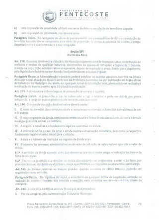 PREFEITURA DE
j1 ' recoste de
PENTECOSTEnov ora você!
a) com imposição da penalidade cabível, nos casos de dolo ou simulação de benefícios daquele;
b) sem imposição de penalidade, nos demais casos.
Parágrafo Único. Na revogação de ofício do parcelamento, em consequência de dolo ou simulação do
benefício daquele, não se computará, pura efeito de prescrição de direito à cobrança do crédito, o tempo
decorrido entre a sua concessão e a sua revogação.
Seção XIV
Da Dívida Ativa
Art. 238. Constitui dívida ativa tributária do Município a proveniente de impostos, taxas, contribuição de
melhoria e multas de qualquer natureza, decorrentes de quaisquer infrações a legislação tributária,
inscrita na repartição administrativa competente, depois de esgotado o prazo fixado para pagamento,
pela legislação tributária ou por decisão final proferida em processo regular.
., Parágrafo Único. A Administração tributária poderá notificar os sujeitos passivos inscritos na Dívida
Ativa por edital afixado no Quadro de Avisos da Prefeitura ou similar, ou por publicação em órgão oficial
do Estado ou do Município, ou, ainda, em qualquer jornal de circulação local, presumindo-se realizada a
notificação do sujeito passivo após 30 (dias) da publicação.
Art. 239. A dívida ativa tributária goza de presunção de certeza e liquidez.
Parágrafo Único. A presunção a que se refere este artigo relativa e pode ser ilidida por prova
inequívoca, a cargo do sujeito passivo ou de terceiro a que aproveite.
Art. 240. O termo de inscrição da dívida ativa deverá conter:
1. O nome do devedor, dos corresponsáveis e, sempre que conhecido, o domicílio ou residência de um
e de outros;
II. O valor originário da dívida, bem como o termo inicial e a forma de calcular os juros de mora e demais
encargos previstos em Lei ou contrato;
III. A origem, a natureza e o fundamento legal ou contratual da dívida;
IV. A indicação se for o caso, de estar a dívida sujeita a atualização monetária, bem como o respectivo
fundamento legal e o termo inicial para o cálculo;
V. A data e o número da inscrição, no registro de dívida ativa;
VI. O número do processo administrativo ou do auto de infração, se neles estiver apurado o valor da
dívida.
§ 12 A certidão da dívida conterá, uiPn dos elementos previstos neste artigo, a indicação do livro e da
folha de inscrição.
§ 22 O termo de inscrição e a certidão ia Uíviaa ativa poderão ser preparados, a critério do Fisco, por
processo manual, mecânico ou eletrônico, desde que atendam aos requisitas estabelecidos neste artigo.
Art. 241. As dívidas relativas ao mesmo devedor, quando oriundos de vários tributos, poderão ser
englobadas numa certidão.
Parágrafo Único. Na hipótese do caput, a ocorrência de qualquer forma de suspensão, extinção ou
exclusão de crédito tributário não invalida a certidão, nem prejudica aos demais créditos, objeto da
cobrança.
Art. 242. A cobrança da dívida ativa do Município será procedida:
1. Por via amigável, pela Administração Tributária Municipal;
Praça Bernardino Gomes Bezerra, 457 - Centro - CEP: 62.640-000 - Pentecoste - Ceará. 70
Fone: (85) 3352-2615! (85) 3352-2617 1 CNFJ: 07.682.651!0001-58 - CGF: 06.920.1951
 
