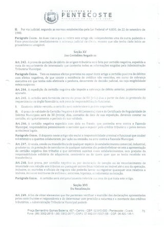 PEFE!TURA DE
PENTECJSTEP'nreçose üe
II. Por via judicial, segundo as normas estabelecidas pela Lei Federal n 2 6.830, de 22 de setembro de
1980.
Parágrafo Único. As duas vias a que sc refere este artigo são independentes uma da outra, podendo o
Fisco providenciar imediatamente a cobrança judicial da divida, mesmo que não tenha dado início ao
procedimento amigável.
Seção XV
Das Certidões Negativas
Art. 243. A prova de quitação de débito de origem tributária será feita por certidão negativa, expedida a
vista do requerimento do interessado que contenha todas as informações exigidas pela Administração
Tributária Municipal.
Parágrafo Único. Tem os mesmos efeitos previstos no capuc deste artigo a certidão positiva de débitos
com efeitos negativos, de que conste a existência de créditos não vencidos, em curso de cobrança
' executiva em que tenha sido efetivada a penhora, decorrente de decisão judicial, ou cuja exigibilidade
esteja suspensa.
Art. 244. A expedição da certidão negativa não impede a cobrança de débito anterior, posteriormente
apurado.
Art. 245. A certidão será fornecida dentro do prazo de 03 (trbs) dias a partir da data de protocolo do
requerimento no órgão fazendário, sob pena de responsabilização funcional.
1. Existindo débito vencido, a certidão será indeferida e o pedido arquivado.
II. O prazo de validade da Certidão Negativa é de 60 (sessenta) dias e do Certificado de Regularidade de
Débitos Municipais será de 30 (trinta) dias, contados da data de sua expedição, devendo constar na
certidão, obrigatoriamente, o período de sua validade.
Ai-I. 24-6. A certidão negativa expedida com dolo ou fraude, que contenha erro contra a Fazenda
Municipal, responsabiliza pessoalmente o servidor que a expedir pelo crédito tributário e pelos demais
acréscimos legais.
Parágrafo Único. O disposto neste artigo não exclui a responsabilidade criminal e funcional que couber
e é extensivo a quantos colaborarem, por ação ou omissão, no erro contra a Fazenda Municipal.
Art. 247. A venda, cessão ou transferência de qualquer espécie de estabelecimento comercial, industrial,
produtor ou de prestação de servidores de qualquer natureza não poderá efetivar-se sem a apresentação
da certidão negativa dos tributos a que estiverem sujeitos esses estabelecimentos, sem prejuízo da
responsabilidade solidária do adquirente, cessionário ou de quem quer que os tenha recebido em
transferência.
Art. 248. Sem prova, por certidão negativa ou por declaração de isenção ou de reconhecimento de
imunidade com relação aos tributos ou quaisquer outros ônus relativos ao imóvel até o ano da operação,
inclusive, os escrivães e oficiais de registro não poderão lavrar ou registrar quaisquer atos relativos a
imóveis, inclusive escrituras de enfiteuse, anticrese, hipoteca, arredamento ou locação.
Parágrafo Unico. A certidão será obrigatoriamente referida nos atos de que trata este artigo.
Seção XVI
Da fiscalização
Art. 249. A fim de obter elementos que lhe permitam verificar a exatidão das declarações apresentadas
pelos contribuintes e responsáveis e de determinar com precisão a natureza e o montante dos créditos
tributários, a Administração Tributária Municipal poderá:
Praça Bernardino Gomes Bezerra, 457 - Centro - CEP: 62.640-000 - Pentecoste - Ceará. 71
Fone: (85) 3352-2615/(85) 3352-2617 1 CNFJ: 07.682.651/0001-58 - CGF: 06.920.195-1
 