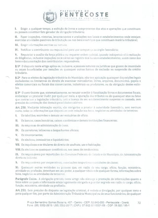 PREFE!TURA DE
ij PENTECOSTE' •':,:.;' de nov
- - -- ------
1. Exigir, a qualquer tempo, a exibição de livros e comprovantes dos atos e operações que constituam
ou possam constituir fato gerador de obrigação tributária;
II. Fazer inspeções, vistorias, levantamentos e avaliações nos locais e estabelecimentos onde estejam
exercidas atividades passíveis de tributação ou nos bens e serviços que constituam matéria tributável;
III. Exigir informações escritas ou veruais;
IV. Notificar o contribuinte ou responsável para que compareçá ao órgão fazendário;
V. Requisitar o auxílio da força pública ou requerer ordem judicial, quando indispensável à realização
de diligências, inclusive inspeções necessárias ao registro dos locais e estabelecimentos, assim como dos
bens e documentação dos contribuintes responsáveis.
§ 12 O disposto neste artigo aplica-se, inclusive, a pessoas naturais ou jurídicas que gozem de imunidade
ou sejam beneficiadas por isenções ou quaisquer outras formas de exclusão ou suspensão do crédito
tributário.
' § 22 Para os efeitos da legislação tributária do Município, não tem aplicação quaisquer disposições legais
excludentes ou limitativas do direito de examinar mercadorias, livros, arquivos, documentos, papéis e
efeitos comerciais ou fiscais dos comerciantes, industriais ou produtores, ou da obrigação destes exibi-
los.
§ 32 O contribuinte que, sistematicamente, se recusar a exibir à fiscalização livros e documentos fiscais,
embaraçar ou procurar iludir, por qualquer meio, a apuração (los tributos ou de quaisquer atos ou fatos
que contrariem, a legislação tributária, Lerá a licença de seu estabelecimento suspensa ou cassada, sem
prejuízo da cominação das demais penalidades cabíveis.
Art. 250. Mediante intimação escrita, são obrigados a prestar à autoridade fazendária, sem nenhum
custo, todas as informações que disponham com relação aos bens, negócios ou atividades de terceiros:
I. Os tabeliães, escrivães e demais serventuários de ofício;
II. Os bancos, casas bancárias, caixas econômicas e demais instituições financeiras;
111. As empresas de administração de bens;
IV. Os corretores, leiloeiros e despachantes oficiais;
V. Os inventariantes;
VI. Os síndicos, comissários e liquidatários;
VII. Os inquilinos e os titulares do direito de usufruto, uso e habitação;
Vil!. Os síndicos ou quaisquer condôminos, nos casos de condomínio;
IX. Os responsáveis por repartições dos Governos Federais, do istado e do Município, da Administração
direta ou indireta;
X. Os responsáveis por cooperativas, associações desportivas e entidades de classe;
XI. Quaisquer outras entidades ou pessoas que, em razão de seu cargo, ofício, função, ministério,
atividade ou profissão, detenham em seu poder, a qualquer título e de qualquer forma, informações sobre
bens, negócios ou atividades de terceiros.
Parágrafo Único. A obrigação prevista neste artigo não abrange a prestação de informações quanto a
fatos sobre os quais o informante esteja legalmente obrigado a guardar segredo em razão de cargo, ofício,
função, ministério, atividade ou profissão.
Art. 251. Sem prejuízo do disposto na legislação criminal, é vedada a divulgação, por qualquer meio e
para qualquer fim, por parte da Administração Tributária Municipal ou de seus funcionários, de qualquer
Praça Bernardino Gomes Bezerra, 457 - Centro - CEP: 62.640-000 - Pentecoste - Ceará. 72
Fone: (85) 3352-2615 / (85) 3352-2617 1 CNPJ: 07.682.65110001-58 - CGF: 06.920.195-1
 