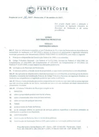PREFEITURA DE
f PENTECOSTEPnecafe de nova pra você!
Projeto de Lei n 2 1 4 /2017 - Pentecoste, 17 de outubro de 2017.
Este projeto dispõe sobre a alteração e
consolidação da legislação tributária do
Município de Pentecoste e dá outras
providências.
LIVRO 1
DOS TRIBUTOS MUNICIPAIS
TÍTULO 1
DISPOSIÇÕES GERAIS
Art. 11. Esta Lei reformula e consolida as Leis Tributárias do Município de Pentecoste em decorrência da
necessidade de readequar a n 2 547/2003 e demais os dispositivos pertinentes à legislação tributária
municipal, passando a ser denominada CÓDIGO TRIBUTÁRIO DO MUNIC!PIO, com vistas ao seguinte:
1. Princípios e disposições da Constituição Federal de 1988 e suas emendas;
II. Código Tributário Nacional - Lei Federal n 2 5.172/1966, Decreto-Lei Federal n 406/1968, Lei
Complementar n 2 116/2003, Lei Complementar n 2 123/2006, Lei Complementar n 2 157/2016, Lei
Federal n2 10.257/2001, e suas respectivas alterações posteriores;
III. Lei Orgânica do Município de Pentecoste;
IV. O interesse público, a função social da propriedade, a capacidade contributiva e a extrafiscalidade.
Art. 2. São aplicadas às relações entre a fazenda municipal e os contribuintes, as normas gerais do direito
tributário, constantes da Constituição Federal, do Código Tributário Nacional, da Legislação Estadual, no
limite de sua competência e a Legislação posterior que venha modificá-lo.
Art. 32• Tributo é toda prestação pecuniária compulsória em moeda ou cujo valor nele se possa exprimir
que não constitua sanção de ato ilícito, instituída em Lei e cobrada mediante atividade administrativa
plenamente vinculada.
Art. 42• O Sistema Tributário do Município compõe-se de:
1. IMPOSTOS:
a) sobre a propriedade predial e territorial urbana;
b) sobre a transmissão inter vivos de bens imóveis;
c) sobre serviços de qualquer natureza.
II. TAXAS:
a) as decorrentes do Poder de Polícia;
b) as de utilização efetiva ou potencial de serviços públicos específicos e divisíveis prestados ao
contribuinte ou postos à sua disposição.
III. CONTRIBUIÇÕES:
a) Contribuição de Melhoria, decorrente de obras públicas;
b) Contribuição de Iluminação Pública (CIP), para custeio da iluminação pública municipal.
Praça Bernardino Gomes Bezerra, 457 - Centro - CEP: 62.640-000 - Pentecoste - Ceará.
Fone: (85) 3352-2615/(85) 3352-2617 1 CNPJ: 07.682.65110001-58 - CGF: 06.920.195-1
 