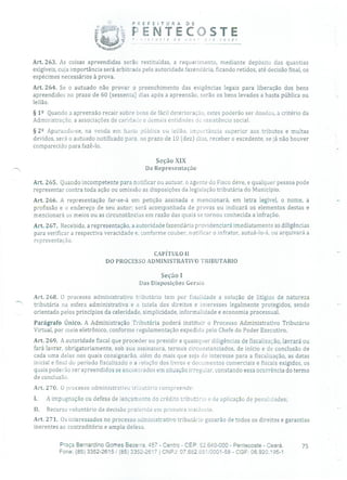 PREFEITURA DE
.NT.,!C )5 TE-- -
Art. 263. As coisas apreendidas serão restituídas, a requerimento, mediante depósito das quantias
exigíveis, cuja importância será arbitrada pela autoridade fazendária, ficando retidos, até decisão final, os
espécimes necessários à prova.
Ai-t. 264. Se o autuado não provar o preenchimento das exigências legais para liberação dos bens
apreendidos no prazo de 60 (sessenta) dias após a apreensão, serão os bens levados a hasta pública ou
leilão.
§ 12 Quando a apreensão recair sobre bens de fácil deterioração, estes poderão ser doados, a critério da
Administração, a associações de caridade e demais entidades de assistência social.
§ 22 Apurando-se, na venda em hasta pública ou leilão, importância superior aos tributos e multas
devidos, será o autuado notificado para, no prazo de 10 (dez) dias, receber o excedente, se já não houver
comparecido para fazê-lo.
Seção XIX
Da Representação
Art. 265. Quando incompetente para notificar ou autuar, o agente cio Pisco deve, e qualquer pessoa pode
representar contra toda ação ou omissão as disposições da legislação tributária do Município.
Art. 266. A representação far-se-á em petição assinada e mencionará, em letra legível, o nome, a
profissão e o endereço de seu autor; será acompanhada de provas ou indicará os elementos destas e
mencionará os meios ou as circunstâncias em razão das quais se tornou conhecida a infração.
Art. 267. Recebida, a representação, a autoridade fazendária providenciará imediatamente as diligências
para verificar a respectiva veracidade e, conforme couber, notificar o infrator, autuá-lo-á, ou arquivará a
representação.
CAPÍTULO II
DO PROCESSO ADMINISTRATIVO TRIBUTARIO
Seção 1
Das Disposições Gerais
Art. 268. O processo administrativo tributário tem por finalidade a solução de litígios de natureza
' tributária na esfera administrativa e a tutela dos direitos e interesses legalmente protegidos, sendo
orientado pelos princípios da celeridade, simplicidade, informalidade e economia processual.
Parágrafo Único. A Administração Tributária poderá instituir o Processo Administrativo Tributário
Virtual, por meio eletrônico, conforme regulamentação expedida pelo Chefe do Poder Executivo.
Art. 269. A autoridade fiscal que proceder ou presidir a quaisquer diligências de fiscalização, lavrará ou
fará lavrar, obrigatoriamente, sob sua assinatura, termos circunstanciados, de início e de conclusão de
cada uma delas nos quais consignarão, além do mais que seja de interesse para a fiscalização, as datas
inicial e final do período fiscalizado e a relação dos livros e documentos comerciais e fiscais exigidos, os
quais poderão ser apreendidos se encontrados em situação irregular, constando essa ocorrência do termo
de conclusão.
Art. 270. O processo administrativo trinutário compreende:
1. A impugnação ou defesa de lançamento do crédito tributário e de aplicação de penalidades;
11. Recurso voluntário da decisão protericla em primeira instância.
Art. 271. Os interessados no processo administrativo tributário gozarão de todos os direitos e garantias
inerentes ao contraditório e ampla defesa.
Praça Bernardino Gomes Bezerra, 457 - Centro - CEP: 62.640-000 - Pentecoste - Ceará. 75
Fone: (85) 3352-2615/(85) 3352-2617 CNPJ: 07.682.651/0001-58 - CGF: 06.920.195-1
 