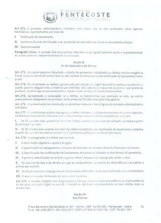 P E F E i T O R A D E
PENTECOSTE' ,eosre de ,cv. ,ro vocél
Art. 272. O processo administrativo tributário terá início com os atos praticados pelos agentes
fazendários, especialmente, por meio de:
I. Notificação de lançamento;
II. Lavratura do auto de infração o de apreensão de mercadorias, livros ou documentos fiscais;
III. Representações.
Parágrafo Único. A emissão dos documentos referidos no parágrafo anterior exclui a espontaneidade
do sujeito passivo, independentemente de intimação.
Seção II
Da Reclamação e da Defesa
Art. 273. Ao sujeito passivo é facultado o direito de apresentar reclamação ou defesa Contra a exigência
Fiscal, no prazo de até 20 (vinte) dias, se não constar de intimação ou da notificação do lançamento outro
prazo.
Art. 274. Na reclamação ou defesa, apresentada por petição ao órgão fazendário mediante protocolo, o
sujeito passivo alegará toda a matéria que entender útil, indicará e requererá as provas que pretenda
produzir, juntará logo as que possuírem e, sendo o caso, arrolará 2 (duas) testemunhas.
Art. 275. Apresentada a reclamação ou a defesa, os funcionários que praticam os atos, ou outros
especialmente designados no processo, terão prazo de 10 (dez) dias para impugná-la.
Art. 276. A apresentação da reclamação ou da defesa instaura a fase litigiosa do processo administrativo
tributário.
Art. 277. O contribuinte poderá impugnar o crédito tributário, independentemente do prévio depósito,
mediante petição escrita, instruiria com os documentos comprobatórios necessários, no prazo:
1. De 15 (quinze) dias, quando se draar de crédito constituído por auto de infração, contados a partir
da intimação do auto;
Ii. De 30 (trinta) dias, quando se tratar de crédito constituído por notificação de lançamento, contados
a partir da data de vencimento normal de 1 2 (primeira) prestação, ou da parcela única.
Art. 278. A impugnação do crédito mencionará:
1. A autoridade julgadora a quem é dirigida;
II. A qualificação do impugnante e o número de inscrição no cadastro fiscal do Município se houver;
111. A identificação das notificações de lançamento, dos autos de infração ou dos termos de apreensão;
IV. A perfeita identificação do imóvel a que se refere o lançamento impugnado, se for o caso;
V. Os motivos de fato e de direito em que se fundamentam os pontos de discordância e as razões e
provas que possuir;
VI. As diligências que o impugnante pretenda sejam efetuadas, desde que justificada a suo necessidade;
VII. O objetivo visado, formulado de modo claro e preciso.
Art. 279. A decisão redigida com simplicidade e clareza, concluirá pela procedência ou improcedência
do ato praticado pelo órgão ou servidor lazenclário, definindo expressamente os seus efeitos, num ou
noutro caso.
Seção 111
Das Provas
Praça Bernardino Gomes Bezerra, 457 - Centro - CEP: 62.640-000 - Pentecoste - Ceará. 76
Fone: (85) 3352-2615 /(85) 3352-2617 1 CNPJ: 07.682.65110001-58 - CGF: 06.920.195-1
 