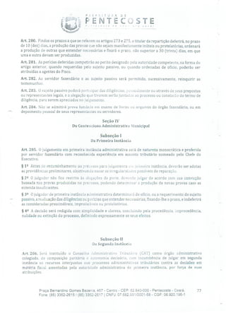 P.EF 1 TU.A D
PENTECSTE
Art. 280. Findos os prazos a que se referem os artigos 273 e 275, o titular da repartição deferirá, no prazo
de 10 (dez) dias, a produção das provas que não sejam manifestamente inúteis ou protelatórias, ordenará
a produção de outras que entender necessárias e fixará o prazo, não superior a 30 (trinta) dias, em que
uma e outra devam ser produzidas.
Art. 281. As perícias deferidas competirão ao perito designado pela autoridade competente, na forma do
artigo anterior, quando requeridas pelo sujeito passivo, ou quando ordenadas de ofício, poderão ser
atribuídas a agentes do Fisco.
Art. 282. Ao servidor fazendário e ao sujeito passivo será permitido, sucessivamente, reinquirir as
testemunhas.
Art. 283. O sujeito passivo poderá participar das diligências, pessoalmente ou através de seus prepostos
ou representantes legais, e a alegação que tiverem serão juntadas ao processo ou constarão do termo de
diligência, para serem apreciadas no julgamento.
Art. 284. Não se admitirá prova fundada em exame de livros ou arquivos do órgão fazendário, ou em
depoimento pessoal de seus representantes ou servidores.
Seção IV
Do Contencioso Administrativo Municipal
Subseção 1
Da Primeira Instância
Art. 285. O julgamento em primeira instância administrativa será de natureza monocrática e proferida
por servidor fazendário com reconhecida experiência em assunto tributário nomeado pelo Chefe do
Executivo.
§ 12 Antes do encaminhamento cio processo para julgamento um primeira instância, deverão ser adotas
as providências preliminares, objetivando sanaras irregularidades passíveis de reparação.
§ 22 O julgador não fica restrito às alegações da parte, devendo julgar de acordo com sua convicção
baseada nas provas produzidas no processo, podendo determinar a produção de novas provas caso as
entenda insuficientes.
§ 32 O julgador de primeira instância administrativa determinará de ofício, ou a requerimento do sujeito
- passivo, a realização das diligências ou perícias que entender necessárias, fixando-lhe o prazo, e indeferirá
as consideradas prescindíveis, impraticáveis ou protelatórias.
§ 42 A decisão será redigida com simplicidade e clareza, concluindo pela procedência, improcedência,
nulidade ou extinção do processo, definindo expressamente os seus efeitos.
Subseção II
Da Segunda Instância
Art. 286. Será instituído o Conselho Administrativo Tributário (CAT) como órgão administrativo
colegiado, de composição paritária e autonomia decisória, com incumbência de julgar em segunda
instância os recursos interpostos nos processos administrativos tributários contra as decisões em
matéria fiscal assentadas pela autoridade administrativa de primeira instância, por força de suas
atribuições.
Praça Bernardino Gomes Bezerra, 457 - Centro - CEP: 62.640-000 - Pentecoste - Ceará. 77
Fone: (85) 3352-2615! (85) 3352-2617 1 CNPJ: 07.682.65110001-58 - CGF: 06.920.195-1
 