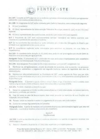 PREFEITURA DE
Ç-ENTEECC
•' r o '7 O o
Art. 287. Compete ao CAT julgar em única instância o processo administrativo tributário que apresentar
indícios de crime contra a ordem tributária.
Art. 288. Os integrantes do CAT serão nomeados pelo Chefe do Executivo, com a composição seguinte:
1. 01 (um) presidente;
II. 02 (dois) representantes da Administração Tributária Municipal, sendo 01 (um) titular e 01 (um)
suplente;
III. 02 (dois) representantes dos contribuintes, sendo 01 (um) titular e 01 (um) suplente.
§ 12 O Presidente do CAT será necessariamente servidor fazendário em efetivo exercício com
reconhecida experiência em assuntos tributários.
§ 22 Os representantes dos contribuintes serão indicados oehi Ordem dos Advogados do Brasil e por
entidade local representativa dos comerciários,
§ 32 Os conselheiros suplentes serão convocados para substituir os titulares, em suas faltas ou
.' impedimentos.
Art. 289. Os mandatos terão duração de 02 (dois) anos, podendo ser prorrogados por ato do Chefe do
Executivo uma única vez, por igual período.
Parágrafo Único. O presidente será substituído em suas ausências e impedimentos pelo conselheiro
representante da Administração Tributária Municipal,
Art. 290. Será designado Procurador do Município para atuar junto ao CAT, competindo-lhe:
1. Manifestar-se, obrigatoriamente, através da emissão de pareceres, oral ou escrito, nos processos
administrativos submetidos a julgamento em segunda instância, acerca da legalidade dos atos da
Administração;
II. Representar administrativamente, ao Presidente do CAi', contra agentes do Fisco que, por ação
culposa ou dolosa verificadas em processo administrativo tributário, reiteradamente causem prejuízo ao
Erário Municipal.
Parágrafo Único. O parecer a que se refere o inciso 1, deste artigo, é facultativo nos processos, cujos
valores originários do crédito tributário sejam inferiores a 50 (cinquenta) UFIRM.
Art. 291. Perderá o mandato o conselheiro que:
1. Deixar de comparecer a 3 (três) sessões consecutivas ou 6 (seis) intercaladas, no mesmo exercício,
sem motivo justificado, por escrito;
II. Usar de meios ou atos de favorecímento, bem como proceder no exercício de suas funções com
suspeição, dolo ou fraude;
III. Recusar, omitir ou retardar o exame e o julgamento do processo, sem justo motivo;
IV. Contrariar normas regulamentares do Conselho.
Parágrafo Único. A perda do mandato será precedida de processo administrativo regular que, uma vez
instaurado, importará no imediato afastamento do conselheiro.
Seção V
Dos Recursos
Art. 292. Contra as decisões de primeira instância administrativa caberão os seguintes recursos, com
efeito suspensivo:
1. Recurso voluntário, no prazo de 10 (dez) dias, impetrado peio sujeito passivo;
Praça Bernardino Gomes Bezerra, 457 - Centro - CEP: 32.640-000 - Pentecoste - Ceará. 78
Fone: (85) 3352-2615 / (85) 3352-2617 1 CNPJ: 07.682.65110001-58 - CGF: 06.920.195-1
 