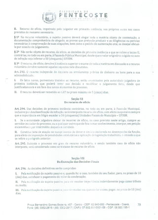 E E E í T J R A D E
PENTECOSTE1? rô ' c'ce
II. Recurso de ofício, impetrado pelo julgador em primeira instância, nos próprios autos nos casos
previstos de reexame necessário.
§ 12 No recurso voluntário, o sujeito passivo deverá alegar toda a matéria objeto de contestação, a
documentação comprobatória do alegado, as provas que pretende produzir e as diligências ou perícias
necessárias à comprovação de suas alegações, bem como o pedido de sustentação oral, se desejar efetuá-
la por ocasião do julgamento.
§ 212 Não serão objeto de recurso, de ofício, as decisões de primeira instância a que se refere o inciso II,
contrárias, no todo ou em parte, à Fazenda Pública Municipal, desde que o valor originário exigido no auto
de infração seja inferior a 50 (cinquenta) UFIRM.
§ 39 O recurso, de ofício, devolve à instância superior o exame de toda a matéria em discussão e o recurso
voluntário devolve somente aqueles aspectos nele discutidos.
Art. 293. O recurso independe de depósito ou arrolamento prévios de dinheiro ou bens para a sua
admissibilidade.
1. Os fatos novos, porventura trazidos ao recurso, serão examinados pela autoridade julgadora de
primeira instância, que poderá rever sua decisão e modificar o julgamento feito, desde que
justificadamente e em face dos novos elementos do processo.
II. O recurso deverá ser remetido ao dAT no prazo máximo de 5 (cinco) dias.
Seção VI
Do recurso de ofício
Art. 294. Das decisões de primeira instância contrárias, no todo ou em parte, à Fazenda Municipal,
inclusive por desclassificação da infração, será interposto recurso de ofício, com efeito suspensivo sempre
que a importância em litígio exceder a 50 (cinquenta) Unidades Fiscais do Município - UFIRM.
1. Se a autoridade julgadora deixar de recorrer de ofício, no caso previsto neste artigo, cumpre ao
servidor iniciador do processo, ou a qualquer outro que do fato tomar conhecimento, interpor, em petição
encaminhada por intermédio daquela auroridade.
II. Constitui falta de exação no cumprimento dO dever e desídia declarada no desempenho da função,
para efeito de imposição de penalidades estatutárias e aplicação de legislação trabalhista, a omissão a que
se refere o parágrafo anterior.
Art. 295. Subindo o processo em grau de recurso voluntário, e sendo também caso de ofício não
interposto, será considerado como se tratasse de recurso de ofício.
Seção VII
Da Execução das Decisões Finais
Art. 296. As decisões definitivas serão cumpridas:
1. Pela notificação do sujeito passivo e, quando for o caso, também do seu fiador, para, no prazo de 10
(dez) dias, satisfazer o pagamento do valor da condenação;
II. Pela nurlílcação do sujeito passivo pala vir receber importância indevidamente paga como tributo
OU multa;
III. Pela notificação do sujeito passivo pura vir receber ou, quando for o caso, pagar, no prazo de 10 (dez)
dias;
Praça Bernardino Gomes Bezerra, 457 - Centro - CEP: 62.640-000 - Pentecoste - Ceará. 79
Fone: (85) 3352-2615 /(85) 3352-2617 CNPJ: 07.682.651/0001-58 - CGF: 06.920.195-1
 