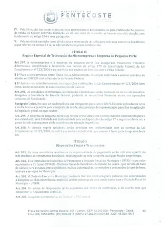P;EFEiTUn A DE
YM11p001,
ENTECSTE
IV. Pela liberação das coisas e documentos apreendidos e depositados, ou pela restituição do produto
de venda, se houver ocorrido alienação, ou do seu valor de mercado, se houver ocorrido doação, com
fundamento no artigo 264 e seus parágrafos;
V. Pela imediata inscrição como dívida ativa e remessa da certidão para cobrança executiva dos débitos
a que referem os incisos 1 e IV, se não satisfeito no prazo estabelecido.
TÍTULO IV
Regime Especial de Tributação da Microempresa e Empresa de Pequeno Porte
Art. 297. À microempresa e à empresa de pequeno porte fica assegurado tratamento tributário
diferenciado, simplificado e favorecido nos termos do artigo 179 da Constituição Federal, da Lei
Complementar n 2 123/2006 e do convênio que poderá ser firmado com a União Federal.
§ 12 Para os fins previstos neste Título, fica a Administração Municipal autorizada a assinar convênio de
adesão ao SIMPLES com a Secretaria clã Receita Federal.
§ 22 Aplicam-se, subsidiariarnente, as disposições e definições da Lei Complementar n 2 123/2006, bem
como, automaticamente, as suas atualizações de valores.
Art. 298. As atividades de tributação, arrecadação e fiscalização serão, mediante os termos do convênio,
delegados à Secretaria da Receita Federal, podendo as respectivas Fazendas atuam em operações
conjuntas de fiscalização.
Parágrafo Único. No caso de inadimplência das obrigações para com o SIMPLES serão aplicadas os juros
e multa de mora prevista para o imposto de renda, sem prejuízo da representação para fins de aplicação
da legislação penal, no que couber.
Art. 299. A empresa de pequeno porte cuja receita bruta ultrapasse o limite máximo estabelecido para o
ano-calendário, será tributada em conformidade com as disposições do artigo 37 e seguintes desta Lei, a
partir do mês subsequente ao da ocorrência da situação impeditiva.
Art. 300. As demais regras aplicáveis serão previstas em conformidade com as normas da Lei
Complementar n 2 123/2006, ou outra que venha a substitui-la, que passam a fazer parte integrante desta
Lei.
TÍTULO V
Disposições Finais e Transitórias
Art. 301. Os juros inoratórios resultanies da impontualidade do pagamento serão cobrados a partir do
mês imediato ao vencimento do tributo, considerando-se mês completo qualquer fração desse tempo.
Art. 302. Fica instituída no Município de Pentecoste a Unidade Fiscal do Município - UFIRM - com valor
equivalente a 01 (uma) UFIRCE - Unidade Fiscal de Referência cio Estado do Ceará - que servirá de base
de cálculo para as taxas, preços públicos, multas, autorizações, permissões e concessões de uso de bens,
imóveis e serviços do Município.
Art. 303. O Chefe do Executivo Municipal, mediante Decreto, instituirá preço públicos, não subordinados
à disciplina jurídica dos tributos, onde não couber cobrança de taxa, tendo corno base a Unidade Fiscal do
Município - UFIRM.
Art. 304. Os avisos de lançamento serão expedidos sob forma de notificação, e de acordo com que
estabelecer o Regulamento desta Lei.
Art. 305. lnLegrarn a presente Lvi as 'I'obelas 1 a VIII anexas.
Praça Bernardino Gomes Bezerra, 457 - Centro - CEP: 62.640-000 - Pentecoste - Ceará. 80
Fone: (85) 3352-2615/ (85) 3352-2617 1 CNPJ: 07.682.651I0001-58 - CGF: 06.920.195-1
 