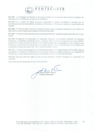 ?EFEITURA DE
W.
ENTECSTE
Art. 306. A arrecadação da Receita do Município poderá ser através de rede bancária, mediante ato
celebrado entra a Prefeitura e a Instituição Financeira.
Art. 307. Fica o Chefe do Poder Executivo autorizado a celebrar convênios e acordos com as
concessionárias de serviços públicos instaladas no Município de Pentecoste, visando o resguardo de suas
receitas.
Art. 308. O Chefe do Poder Executivo expedirá Decreto regulamentando parâmetros para cálculo do
adicional de produtividade para os agentes fiscais do Município.
Art. 309. O Chefe do Poder Executivo Municipal baixará Decreto, regulamentando a presente Lei, no que
couber.
Art. 310. Revogam-se às disposições cia legislação municipal que tenham concedido de isenções,
incentivos OU benefícios tributários sobre o Imposto Sobre Serviços de Qualquer Natureza [ISSQN),
inclusive de redução de base de cálculo ou de crédito presumido ou outorgado, ou sob qualquer outra
forma que resulte, direta ou indiretamente, em carga tributário inferior a 2% (dois por cento), exceto para
os serviços previstos nos itens 7.02, 7.05 e 16.01 da Tabela 11 anexa.
Art. 311. A Tabela ii anexa seguirá a Lista de Serviços anexa à Lei Complementar nQ 116/2003, vigendo
imediatamente conforme as alterações que esta venha a ter após a vigência desta Lei, com alíquotas de
5% (cinco por cento) para serviços que sejam incluídos ou não descritos anteriormente.
Art. 312. Esta Lei entra em vigor na data da sua publicação ficando revogadas as disposições em
contrário.
Paço Municipal de Pentecoste, 25 de outubro de 2017.
o Bosco Pessoa Tabosa
Prefeito Municipal
Praça Bernardino Gomes Bezerra, 457 - Centro - CEP. 62.640-000 - Pentecoste - Ceará. 81
Fone: (85) 3352-2615/(85) 3352-2617 1 CNPJ: 07.682.351/0001-58 - CGF: 06.920.195-1
 