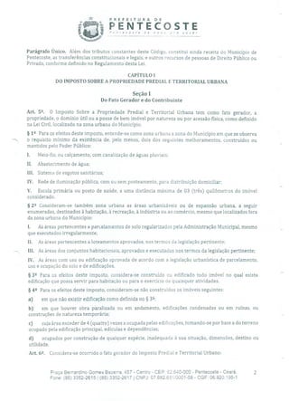PREFEITURA DE
PENTECOSTE"ri recoste de nov; pra você!
Parágrafo Único. Além dos tributos constantes deste Código, constitui ainda receita do Município de
Pentecoste, as transferências constitucionais e legais, e outros recursos de pessoas de Direito Público ou
Privado, conforme definido no Regulamento desta Lei.
CAPÍTULO 1
DO IMPOSTO SOBRE A PROPRIEDADE PREDIAL E TERRITORIAL URBANA
Seção 1
Do Fato Gerador e do Contribuinte
Art. 52 O Imposto Sobre a Propriedade Predial e Territorial Urbana tem como fato gerador, a
propriedade, o domínio útil ou a posse de bem imóvel por natureza ou por acessão física, como definido
na Lei Civil, localizado na zona urbana do Município.
§ 12 Para os efeitos deste imposto, entende-se como zona urbana a zona do Município em que se observa
-., o requisito mínimo da existência de, pelo menos, dois dos seguintes melhoramentos, construídos ou
mantidos pelo Poder Público:
I. Meio-fio, ou calçamento, com canalização de águas pluviais;
II. Abastecimento de água;
III. Sistema de esgotos sanitários;
IV. Rede de iluminação pública, com ou sem posteamento, para distribuição domiciliar;
V. Escola primária ou posto de saúde, a uma distância máxima de 03 (três) quilômetros do imóvel
considerado.
§ 22 Consideram-se também zona urbana as áreas urbanizáveis ou de expansão urbana, a seguir
enumeradas, destinados à habitação, à recreação, à indústria ou ao comércio, mesmo que localizados fora
da zona urbana do Município:
1. As áreas pertencentes a parcelamentos de solo regularizados pela Administração Municipal, mesmo
que executados irregularmente;
II. As áreas pertencentes a loteamentos aprovados, nos termos da legislação pertinente;
III. As áreas dos conjuntos habitacionais, aprovados e executados nos termos da legislação pertinente;
IV. As áreas com uso ou edificação aprovada de acordo com a legislação urbanística de parcelamento,
uso e ocupação do solo e de edificações.
§ 39 Para os efeitos deste imposto, considera-se construído ou edificado todo imóvel no qual exista
edificação que possa servir para habitação ou para o exercício de quaisquer atividades.
§ 49 Para os efeitos deste imposto, consideram-se não construídos os imóveis seguintes:
a) em que não existir edificação como definida no § 32;
b) em que houver obra paralisada ou em andamento, edificações condenadas ou em ruínas, ou
construções de natureza temporária;
c) cuja área exceder de 4 (quatro) vezes a ocupada pelas edificações, tomando-se por base a do terreno
ocupado pela edificação principal, edículas e dependências;
d) ocupados por construção de qualquer espécie, inadequada à sua situação, dimensões, destino ou
utilidade.
Art. 6. Considera-se ocorrido o fato gerador do Imposto Predial e Territorial Urbano:
Praça Bernardino Gomes Bezerra, 457 - Centro - CEP: 62.640-000 - Pentecoste - Ceará. 2
Fone: (85) 3352-2615 / (85) 3352-2617 1 CNPJ: 07.682.65110001-58 - CGF: 06.920.195-1
 