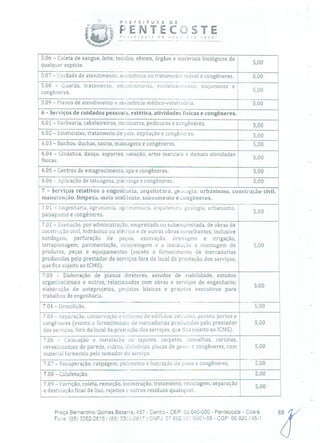 P ÍR E F E 1 T O R A
iP* V ENTE
Ç ' eose de JTC
5.06 - Coleta de sangue, leite, tecidos, sêmen, órgãos e materiais biológicos de
qualquer espécie. 5,00
5.07 - Unidade de atendimento, assistência ou tratamento móvel e congêneres. 5,00
5.08 - Guarda, tratamento, amostramento, embelezamento, alojamento e
congêneres. 5,00
5.09 - Planos de atendimento e assistência médico-veterinária. -- 5,00
6 - Serviços de cuidados pessoais, estética, atividades físicas e congêneres.
5.01 - Barbearia, cabeleireiros, manicuros, pedicuros e congêneres. 5,00
6.02 - Esteticistas, tratamento de pele, depilação e congêneres. 500
6.03 - Banhos, duchas, sauna, massagens e congêneres, 5,00
6.04 - Ginástica, dança, esportes, natação, artes marciais e demais atividades
físicas. 5,00
6.05 - Centros de emagrecimento, spa e congêneres. 5,00
6.06 - Aplicação de tatuagens, piercings e congêneres. 5,00
7 - Serviços relativos a engenharia, arquitetura, gewugia, urbanismo, construção civil,
manutenção, limpeza, meio ambiente, saneamento e congêneres.
7.01 - Engenharia, agronomia, agrimensura, arquitetura, geologia, urbanismo,
5 00
paisagismo e congêneres.
7.02 - Execução, por administração, empreitada ou subernpreitada, de obras de
construção civil, hidráulica ou elétrica e de outras obras semelhantes, inclusive
sondagem, perfuração de poços, escavação, drenagem e irrigação,
terraplanagem, pavimentação, concretagem e a instalação e montagem de 5,00
produtos, peças e equipamentos (exceto o fornecimento de mercadorias
produzidas pelo prestador de serviços fora do local da prestação dos serviços,
que fica sujeito ao ICMS).
7.03 - Elaboração de planos diretores, estudos de viabilidade, estudos
organizacionais e outros, relacionados com obras e serviços de engenharia;
5,00
elaboração de anteprojetos, projetos básicos e projetos executivos para
trabalhos de engenharia.
7.04 - Demolição. 5,00
7.05 - Reparação, conservação e reía de edifícios, estradas, pontes, portos e
congêneres (exceto o fornecimento de mercadorias produzidas pelo prestador 5,00
dos serviços, fora do local da presração dos serviços, que fica sujeito ao ICMS).
7.06 - Colocação e instalação de tapetes, carpetes, assoalhos, cortinas,
revestimentos de parede, vidros, divisórias, placas de gesso a congêneres, com 5,00
material fornecido pelo tomador do serviço.
7.07 - Recuperação, raspagem, polimento e lustração de pisos e congêneres. 5,00
7.08 - Calafetação. - 5,00
7.09 - Varrição, coleta, remoção, incineração, tratamento, reciclagem, separação
5,00
e destinação final de lixo, rejeitos o outros resíduos quaisquer.
Praça Bernardino Gomes Bezerra, 457 - Centro - CEP: 62.640-000 - Pentecoste - Ceará. 88
Fone; (85) 3352-26151(85) 332-2617 1 CNPJ: 07.682.h511'0001-58 - CGF: 06.920.195-1
 