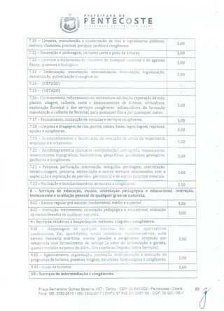 P R E F E 1 T U R A
PENTE' (OÇtC de
- - - - -- - - -
OSTE,? C v o c é !
7.10 - Limpeza, manutenção e conservação de vias e logradouros públicos,
imóveis, chaminés, piscinas, parques, jardins e congêneres. 5,00
7,11 - Decoração e jardinagem, inclusive corte e poda de árvores. 5,00
7.12 - Controle e tratamento de eiluentcs de qualquer natureza e de agentes
físicos, químicos e biológicos. 00
7.13 - Dedetização, desinfecção, desinsetização, imunização, higienização,
-- 5,00desratização, pulverização e congóneres.
-7.14 - (VETADO) -
7.15 - (VETADO) -
7.16 - Florestamento, reflorestamento, serneadura, adubação, reparação de solo,
plantio, silagem, colheita, corte e descascamento de árvores, silvicultura,
5,00
exploração florestal e dos serviços congêneres indissociáveis da formação
manutenção e colheita de florestas, para quaisquer fins e por quaisquer meios.
7.17 - Escoramento, contenção de encostas e serviços congêneres. 5,00
7.18 - Limpeza e dragagem de rios, portos, canais, baías, lagos, lagoas, represas,
açudes e congêneres. 5,00
7.19 -Acompanhamento e fiscalização da execução de obras de engenharia,
arquitetura e urbanismo. 5,00
7.20 - Aerofotograrnetria (inclusive interpretação), cartografia, mapeamento,
levantamentos topográficos, batiinétricos, geográficos, geodésicos, geológicos, 5,00
geofísicos e congêneres.
7.21 - Pesquisa, perfuração, cimentação, mergulho, perlilagem, concretação,
testem unhagem, pescaria, estimulação e outros serviços relacionados com a 5,00
exploração e explotação de petróleo, gás natural e de outros recursos minerais.
7.22 - Nucleaç.o e bombardeamento de nuvens e congêneres. 5,00
8 - Serviços de educação, ensino, orientação pedagógica e educacional, instrução,
treinamento e avaliação pessoal de qualquer grau ou natureza.
8.01 - Ensino regular pré-escolar, fundamental, médio e superior. 5,00
8.02 - Instrução, treinamento, orientação pedagógica e educacional, avaliação
de conhecimentos de qualquer natureza. 5,00
9 - Serviços relativos a hospedagem, turismo, viagens e congêneres.
9.01 - Nospedagern de tjuaiquer uaturczn em hotéis, apart-service
condominiais, flat, apart-hotéis, hotéis residência, resiclence-service, suite
service, hotelaria marítima, motéis, pensões e congêneres; ocupação por 5,00
temporada com fornecimento de serviço (o valor da alimentação e gorjeta,
quando incluído no preço da diárid, fica sujeito ao Imposto Sobre Serviços).
9.02 - Agenciamento, organização, promoção,intermediação e execução de
programas de turismo, passeios, viagens, excursões, hospedagens e congêneres. 5,00
9.03 - Guias de turismo. 5,00
10 - Serviços de intermediação e congêneres.
Praça Bernardino Gomes Bezerra, 457 - Centro - CEP: 32.640-000 - Pentecoste - Ceará.
Fone: (85) 3352-2615 /(85) 3352-2617 1 CNPJ: 07.682.65!0001-58 - CGF: 06.920.195-1
89/
 