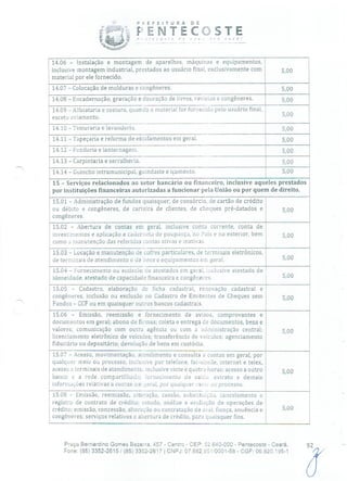 PuEFETURA DE
ENTECSTErie
-
você!
14.06 - Instalação e montagem de aparelhos, máquinas e equipamentos,
inclusive montagem industrial, prestados ao usuário final, exclusivamente com 5,00
material por ele fornecido.
14.07 - Colocação de molduras e congêneres. 5,00
14.08 - Encadernação, gravação e douração de livros, revistas e congêneres. 5,00
14.09 - Alfaiataria e costura, quando o material for fornecido pelo usuário final, -
exceto aviamento. D,OO
14.10 - Tinturaria e lavanderL. 5,00
14.11 - Tapeçaria e reforma de estofamentos em geral, 5100
14.12 - Funilaria e lanternagem. 5,00
14.13 - Carpintaria e serralheria. 5,00
14.14 - Guincho intramunicipal, guindaste e içamento. 5,00
15 - Serviços relacionados ao setor bancário ou financeiro, inclusive aqueles prestados
por instituições financeiras autorizadas a funcionar pela União ou por quem de direito.
15.01 Administração de fundos quaisquer, de consórcio, de cartão de crédito
ou débito e congêneres, de carteira de clientes, de cheques pré-datados e
congêneres.
15.02 - Abertura de contas em geral, inclusive conta corrente, conta de
investimentos e aplicação e caderneta de poupança, no País e no exterior, bem 5,00
como a manutenção das referidas contas ativas e inativas.
15.03 - Locação e manutenção de cofres particulares, de terminais eletrônicos,
de terminais de atendimento e de bens e equipamentos em geral. 5,00
15.04 - Fornecimento ou emissão de atestados em geral, inclusive atestado de
idoneidade, atestado de capacidade financeira e congêneres. 5,00
15.05 - Cadastro, elaboração de ficha cadastral, renovação cadastral e
congêneres, inclusão ou exclusão no Cadastro de Emitentes de Cheques sem 5,00
Fundos - CCF ou em quaisquer outros bancos cadastrais.
15.06 - Emissão, reemissão e fornecimento de avisos, comprovantes e
documentos em geral; abono de firmas; coleta e entrega cIo documentos, bens e
valores; comunicação com outra agência ou com a administração central; 5,00
licenciamento eletrônico de veículos; transferência de veículos; agenciamento
fiduciário ou depositário; devolução de bens em custódia.
15.07 - Acesso, movimentação, atendimento e consulta a contas em geral, por
qualquer meio ou processo, inclusive por telefone, fac-símile, internet e telex,
acesso a terminais de atendimentcinclusive vinte e quatro horas; acesso a outro 5,00
banco e a rede compartilhada; fornecimento de saldo, extrato e demais
informações relativas a contas em geral, por qualquer inem ou processo.
15.08 - Emissão, reemissão, alteração, cessão, substituição, cancelamento e
registro de contrato de crédito; estudo, análise e avaliação de operações de
crédito; emissão, concessão, alteração ou contratação de aval, fiança, anuência e 5,00
congêneres; serviços relativos a abertura de crédito, para quaisquer fins.
Praça Bernardino Gomes Bezerra, 457 - Centro - CEP: 62.640-000 - Pentecoste - Ceará.
Fone: (85) 3352-2615 / (85) 3352-2617 1 CNPJ: 07.682.65110001-58 - CGF: 06.920.195-1
 