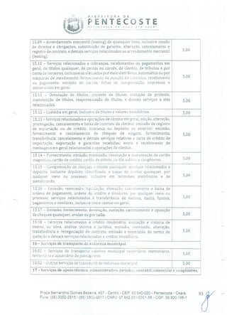 ?nEFE!TURJ' DE
PENTECOSTE,,ecosí€ de flcVr )rc/ você!
15.09 -Arrendamento mercantil (leasing) de quaisquer bens, inclusive cessão
de direitos e obrigações, substituição de garantia, alteração, cancelamento e
registro de contrato, e demais sei-viços relacionados ao arrendamento mercantil 5,00
(leasing).
15.10 -Serviços relacionados a cobranças, recebimentos ou pagamentos em
geral, de títulos quaisquer, de contas ou carnês, de câmbio, de tributos e por
conta de terceiros, inclusive os efeluados por meio eletrônico, automático ou por
máquinas de atendimento; fornecimento de posição de cobrança, recebimento
ou pagamento; emissão de carnes, fichas de compensação, impressos e
documentos em geral.
15.11 -Devolução de títulos, protesto de títulos, sustação de protesto,
manutenção de títulos, reapresentação de títulos, e demais serviços a eles 500
relacionados.
15.12 -Custódia em geral, inclusive de títulos e valores mobiliários. 5,00
15.13 -Serviços relacionados a operações de câmbio em geral, edição, alteração,
prorrogação, cancelamento e baixa de contrato de câmbio; emissão de registro
de exportação ou de crédito; cobrança ou depósito nu exterior; emissão,
fornecimento e cancelamento de cheques de viagem; fornecimento, 5,00
transferência, cancelamento e demais serviços relativos a carta de crédito de
importação, exportação e garantias recebidas; envio e recebimento de
mensagens em geral relacionadas a operações de câmbio.
15.14 -Fornecimento, emissão, reemissão, renovação e manutenção de cartão
magnético, cartão de crédito, cartão de débito, cartão salário e congêneres. 5,00
15.15 -Compensação de cheques c títulos quaisquer; serviços relacionados a
depósito, inclusive depósito identificado, a saque de contas quaisquer, por
qualquer meio ou processo, inclusive em terminais eletrônicos e de 5,00
atendimento.
15,16 -Emissão, reemissão, liquklação, alteração, cancelamento e baixa de
ordens de pagamento, ordens de crédito e similares, pci qualquer meio ou
processo; serviços relacionados à transferência de valores, dados, fundos,
pagamentos e similares, inclusive entre contas em geral.
15.17 -Emissão, fornecimento, devolução, sustação, cancelamento e oposição
de cheques quaisquer, avulso ou por talão. 5,00
15.18 -Serviços relacionados a crédito imobiliário, avaliação e vistoria de
imóvel ou obra, análise técnica e jurídica, emissão, reemissão, alteração,
transferência e renegociação de contrato, emissão e reemissão do termo de 5,00
quitação e demais serviços relacionados a crédito imobiliário.
16 -Serviços de transporte de natureza municipal.
16.01 -Serviços de transporte coletivo municipal rodoviário, metroviário,
00ferroviário e aquaviário de passagciros.
16.02 -Outros serviços de transporte de natureza municipal. 5,00
17 -Serviços de apoio técnico, administrativo, jurídico, contábil, comercial e congêneres.
"rPraça Bernardino Gomes Bezerra, 457 - Centro - CEP: 62.640-000 - Pentecoste - Ceará.
Fone: (85) 3352-2615/(85) 3352-2617 1 CNPJ: 07.682.651/0001-58 - CGF: 06.920.195-1
 