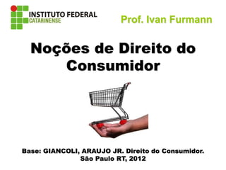 Direito do Consumidor
Noções de Direito do
Consumidor
Base: GIANCOLI, ARAUJO JR. Direito do Consumidor.
São Paulo RT, 2012
Prof. Ivan Furmann
 