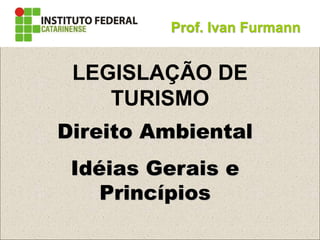 Direito Ambiental
Idéias Gerais e
Princípios
Prof. Ivan Furmann
LEGISLAÇÃO DE
TURISMO
 