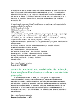 classificadas ou outras com valores naturais, desde que sejam reconhecidas como tal
pelo Instituto de Conservação da Natureza e da Biodiversidade, I. P. através de uma
candidatura onde deve constar a lista das atividades disponibilizadas pela empresa, a
declaração de adesão formal a um código de conduta, um projeto de conservação da
natureza. As atividades que podem ser oferecidas por estas empresas em áreas
protegidas são:

i) Passeios pedestres, expedições fotográficas, percursos interpretativos e atividades
de observação de fauna e flora;
ii) Atividades de orientação;
iii) Atividades de teambuilding;
iv) Jogos populares;
v) Montanhismo, escalada, atividades de neve, canyoning, coasteering, e espeleologia;
vi) Percursos de obstáculos com recurso a rapel, slide, pontes e similares;
vii) Paintball, tiro com arco, besta, zarabatana, carabina de pressão de ar e similares;
viii) Balonismo, asa delta sem motor, parapente e similares;
ix) Passeios de bicicleta (cicloturismo ou BTT), passeios de segway e em outros veículos
não poluentes;
x) Passeios equestres, passeios em atrelagens de tração animal e similares;
xi) Passeios em veículos todo o terreno;
xii) Passeios de barco, com ou sem motor;
xii) Observação de cetáceos e outros animais marinhos;
xiii) Vela, remo, canoagem e atividades náuticas similares;
xiv) Surf, bodyboard, windsurf, kitesurf e atividades similares;
xv) Rafting, hidrospeed e atividades similares;
xvi) Mergulho.

Para mais informação consulte:
Decreto-Lei nº 108/2009

Animação ambiental nas modalidades de animação,
interpretação ambiental e desporto de natureza nas áreas
protegidas.
     O Decreto Regulamentar nº 18/99, de 27 de Agosto, visa regulamentar a
animação ambiental nas modalidades de animação, interpretação ambiental e
desporto de natureza nas áreas protegidas, bem como o processo de licenciamento
das iniciativas e projetos de atividades, serviços e instalações de animação ambiental.
Esta portaria define quais são as atividades, serviços e instalações de animação, de
interpretação, de desporto de natureza; quais os requisitos gerais e específicos à
implementação e prática destas atividades; e os passos a tomar para o licenciamento
das atividades.

Para mais informações consulte:
Decreto Regulamentar nº 18/99
 
