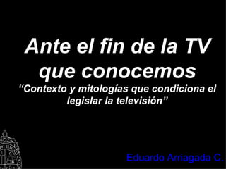 Ante el fin de la TV que conocemos “ Contexto y mitologías que condiciona el legislar la televisión” Eduardo Arriagada C. 