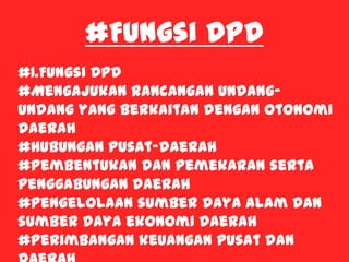#Fungsi DPD
#1.Fungsi DPD
#Mengajukan rancangan undang-
undang yang berkaitan dengan otonomi
daerah
#Hubungan pusat-daerah
#Pembentukan dan Pemekaran serta
penggabungan daerah
#Pengelolaan sumber daya alam dan
sumber daya ekonomi daerah
#Perimbangan keuangan pusat dan
 