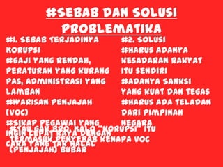#Sebab dan Solusi
problematika
#1. Sebab Terjadinya
Korupsi
#Gaji yang rendah,
Peraturan yang kurang
pas, Administrasi yang
lamban
#Warisan Penjajah
(VOC)
#Sikap Pegawai yang
Ingin cepat kaya dengan
cara yang tak halal
#2. Solusi
#Harus adanya
kesadaran rakyat
itu sendiri
#Adanya Sanksi
yang kuat dan tegas
#Harus ada teladan
dari pimpinan
Negara
#Tau gak bro, Kalo “korupsi” itu
termasuk penyebab kenapa VOC
(penjajah) bubar
 
