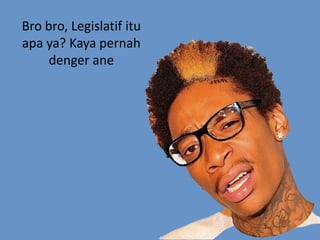 Bro bro, Legislatif itu
apa ya? Kaya pernah
denger ane
 