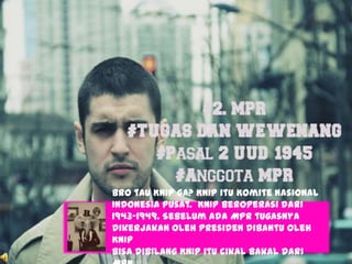 Bro tau KNIP ga? KNIP itu Komite Nasional
Indonesia Pusat. KNIP beroperasi dari
1943-1949. Sebelum ada MPR tugasnya
dikerjakan oleh Presiden dibantu oleh
KNIP
Bisa dibilang KNIP itu cikal bakal dari
 