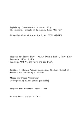 Legislating Components of a Humane City:
The Economic Impacts of the Austin, Texas "No Kill"
Resolution (City of Austin Resolution 20091105-040)
Prepared by: Sloane Hawes, MSW¹, Devrim Ikizler, PhD², Katy
Loughney, MBA¹, Philip
Tedeschi, MSSW¹, and Kevin Morris, PhD¹,3
Institute for Human-Animal Connection, Graduate School of
Social Work, University of Denver¹
Magee and Magee Consulting²
Corresponding author: [email protected]
Prepared for: WaterShed Animal Fund
Release Date: October 16, 2017
 