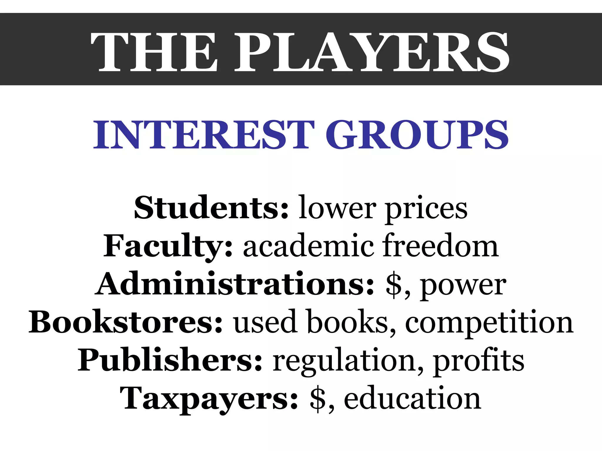THE PLAYERS INTEREST GROUPS Students:  lower prices Faculty:  academic freedom Administrations:  $, power Bookstores:  used books, competition Publishers:  regulation, profits Taxpayers:  $, education 
