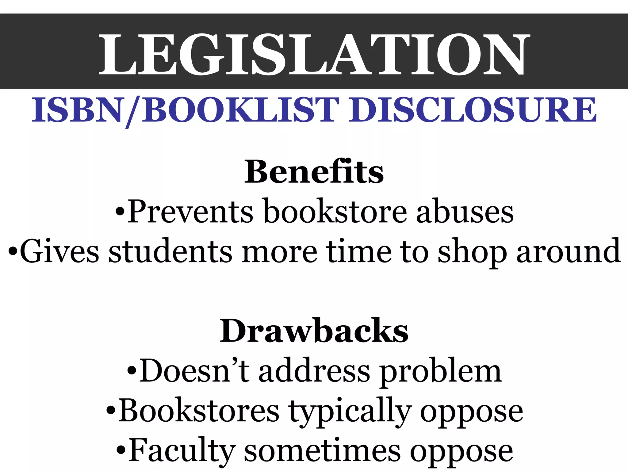 LEGISLATION ISBN/BOOKLIST DISCLOSURE Benefits Prevents bookstore abuses Gives students more time to shop around Drawbacks Doesn’t address problem Bookstores typically oppose Faculty sometimes oppose 