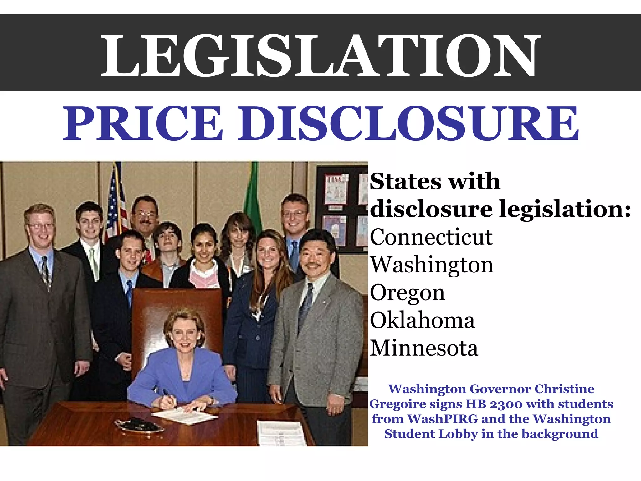 LEGISLATION PRICE DISCLOSURE Washington Governor Christine Gregoire signs HB 2300 with students from WashPIRG and the Washington Student Lobby in the background States with  disclosure legislation: Connecticut Washington Oregon Oklahoma Minnesota 