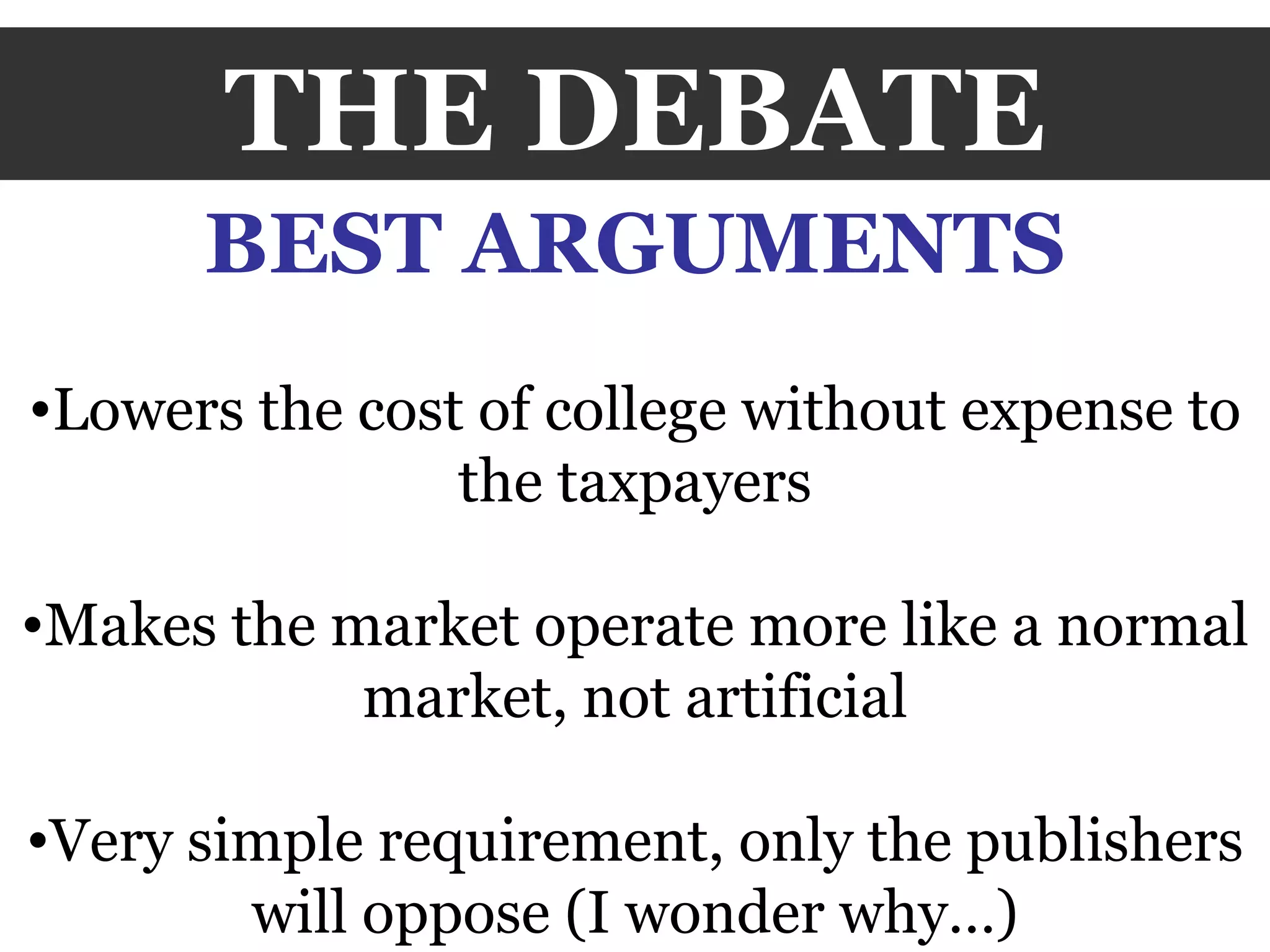 THE DEBATE BEST ARGUMENTS Lowers the cost of college without expense to the taxpayers Makes the market operate more like a normal market, not artificial Very simple requirement, only the publishers will oppose (I wonder why…) 