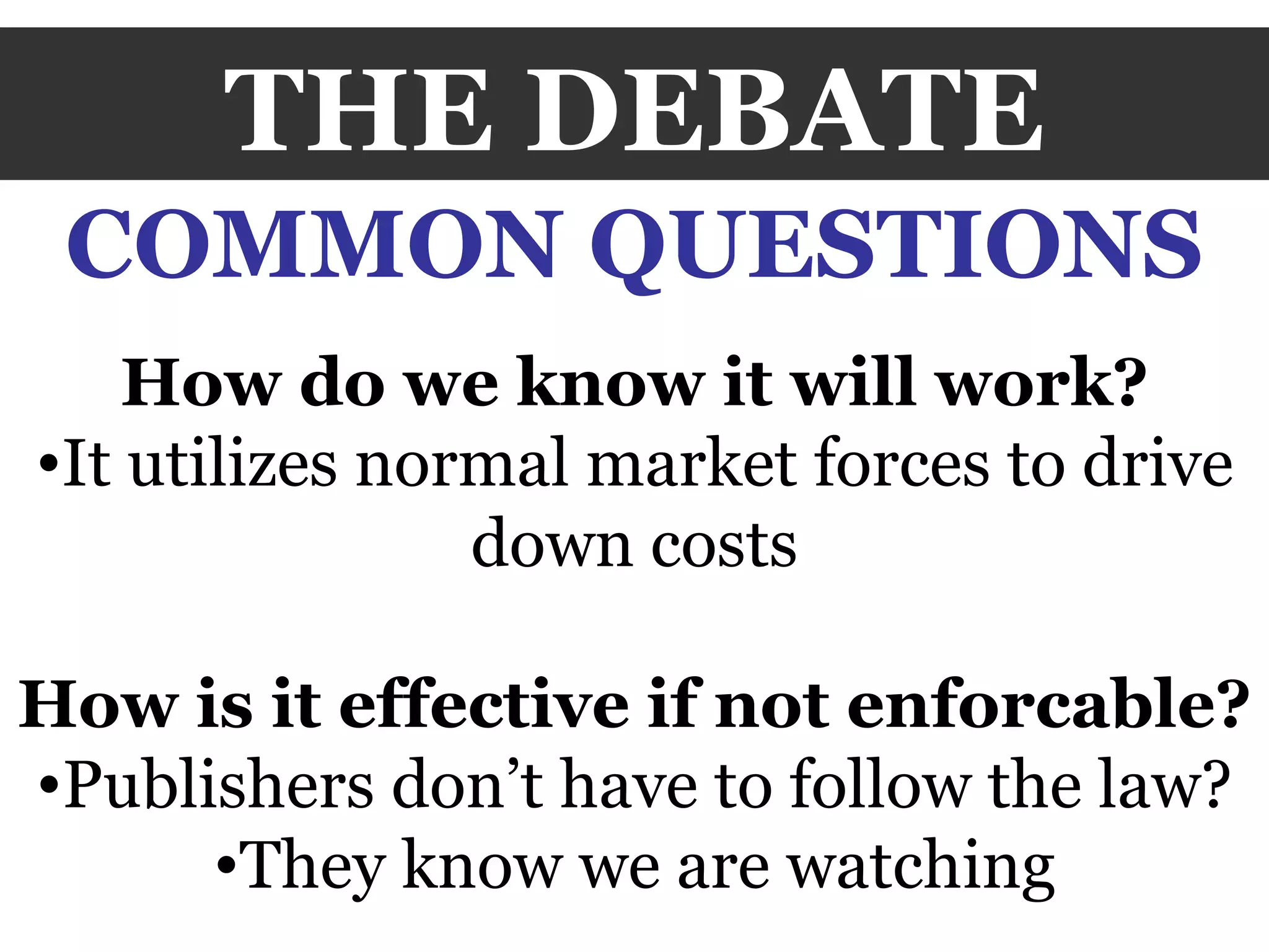 THE DEBATE COMMON QUESTIONS How do we know it will work? It utilizes normal market forces to drive down costs How is it effective if not enforcable? Publishers don’t have to follow the law? They know we are watching 