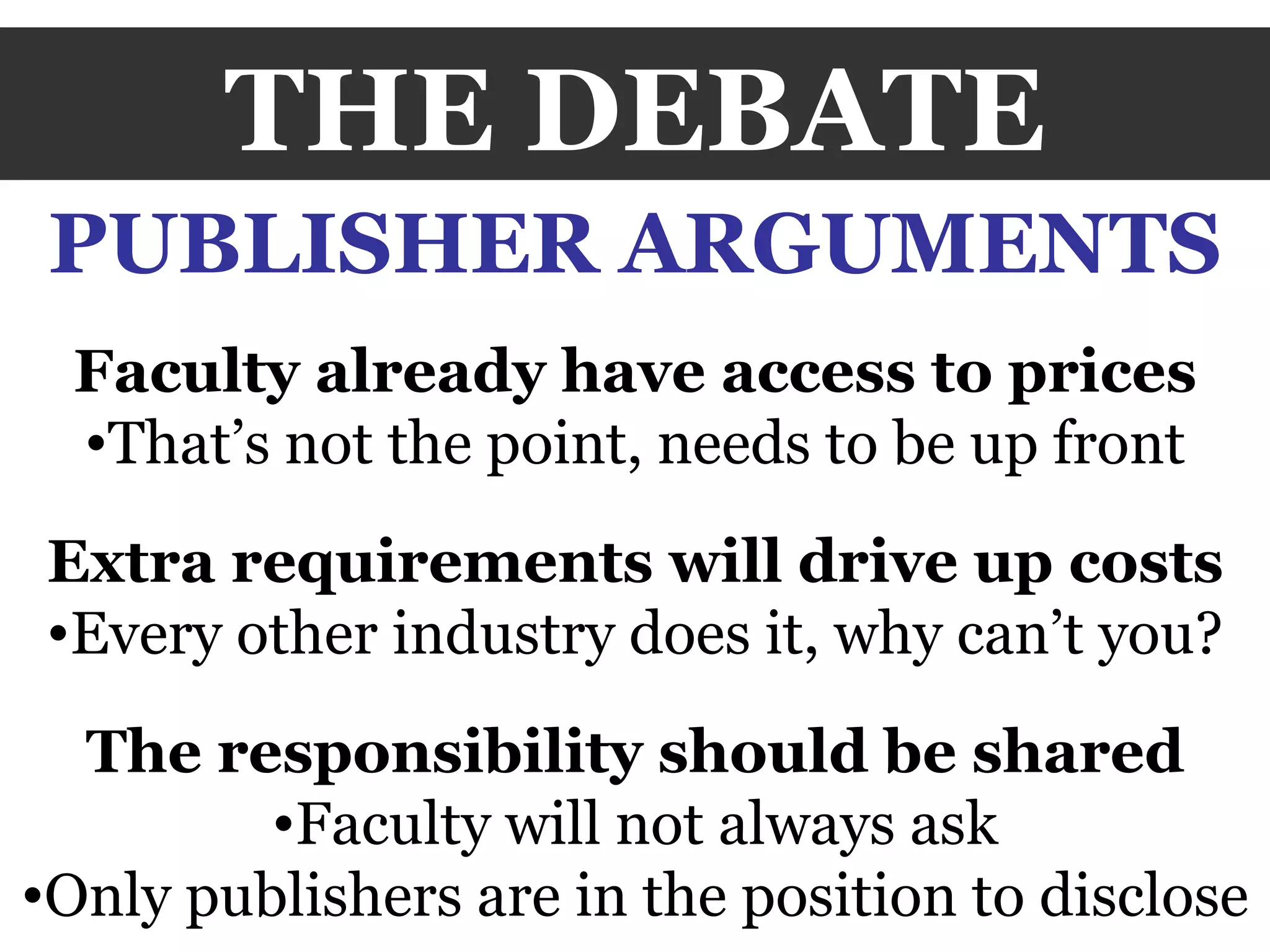 THE DEBATE PUBLISHER ARGUMENTS Faculty already have access to prices That’s not the point, needs to be up front Extra requirements will drive up costs Every other industry does it, why can’t you? The responsibility should be shared Faculty will not always ask Only publishers are in the position to disclose 