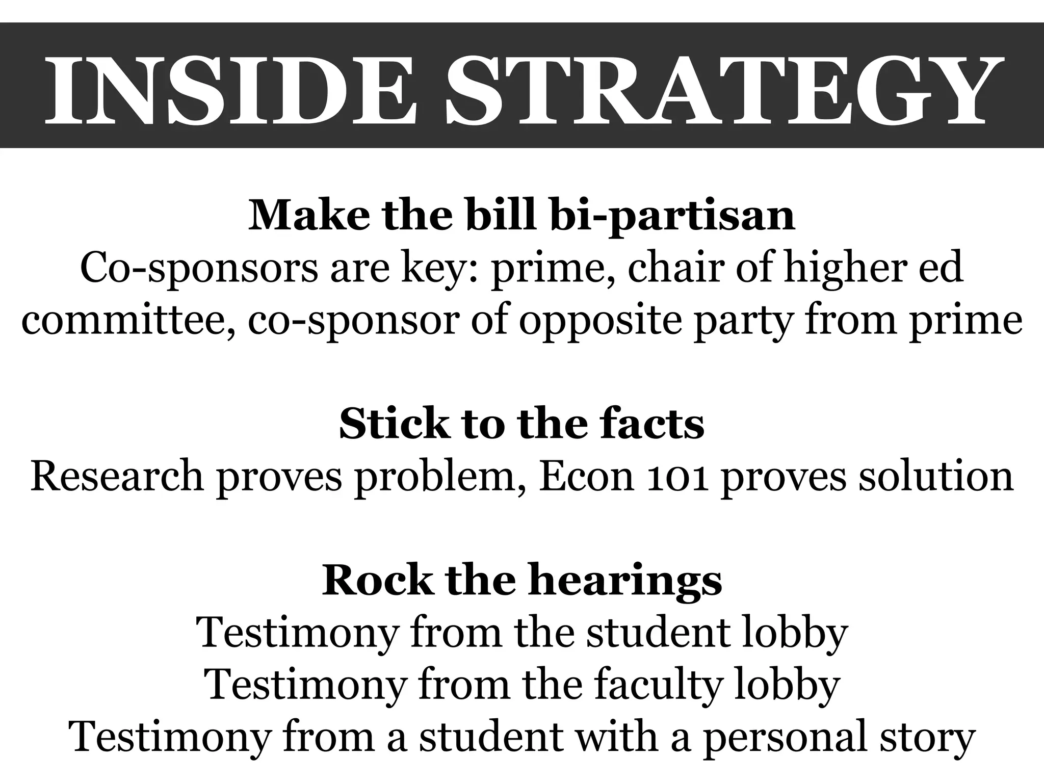 INSIDE STRATEGY Make the bill bi-partisan Co-sponsors are key: prime, chair of higher ed committee, co-sponsor of opposite party from prime Stick to the facts Research proves problem, Econ 101 proves solution Rock the hearings Testimony from the student lobby Testimony from the faculty lobby Testimony from a student with a personal story 