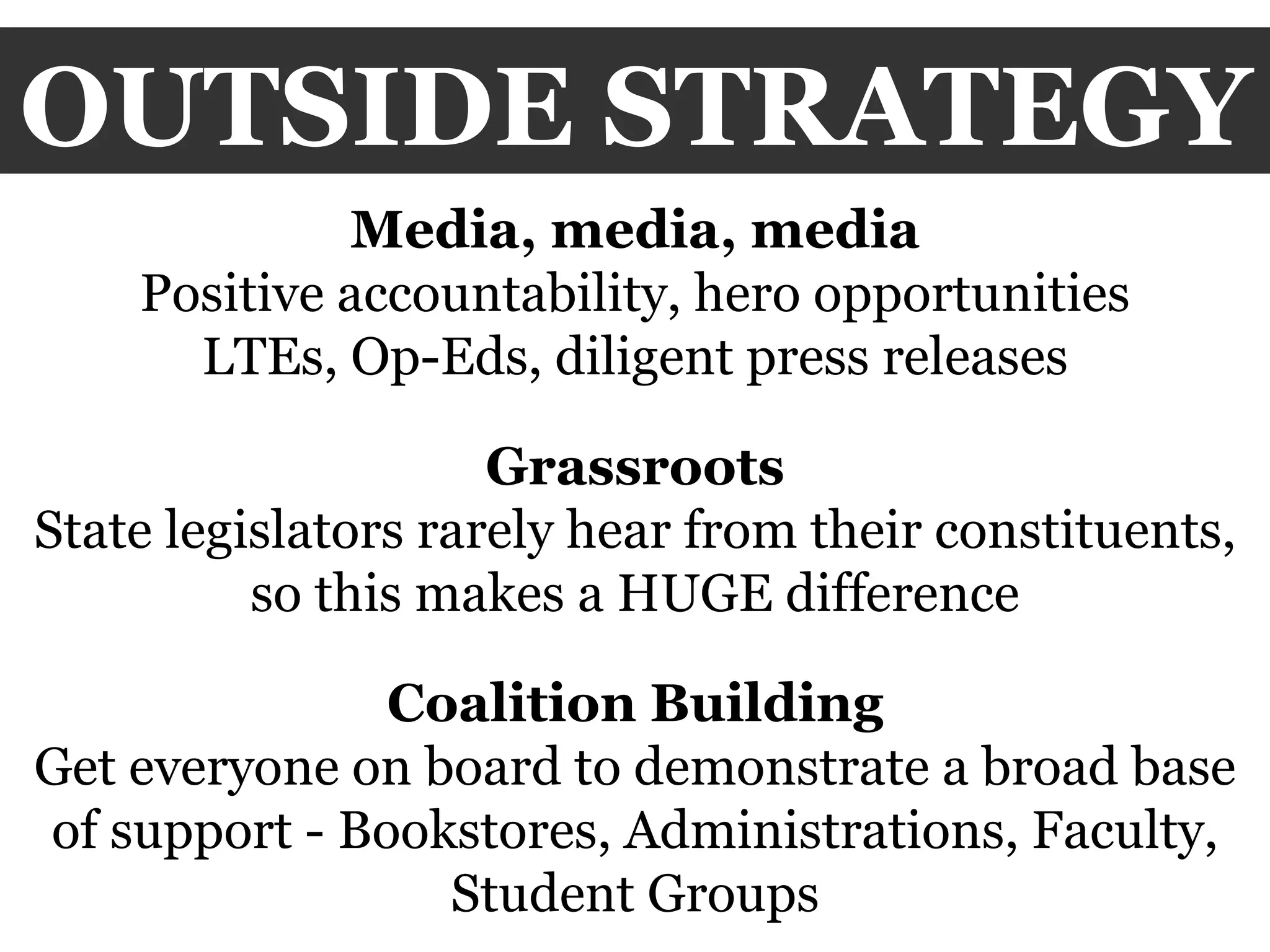 OUTSIDE STRATEGY Media, media, media Positive accountability, hero opportunities LTEs, Op-Eds, diligent press releases Grassroots State legislators rarely hear from their constituents, so this makes a HUGE difference Coalition Building Get everyone on board to demonstrate a broad base of support - Bookstores, Administrations, Faculty, Student Groups 