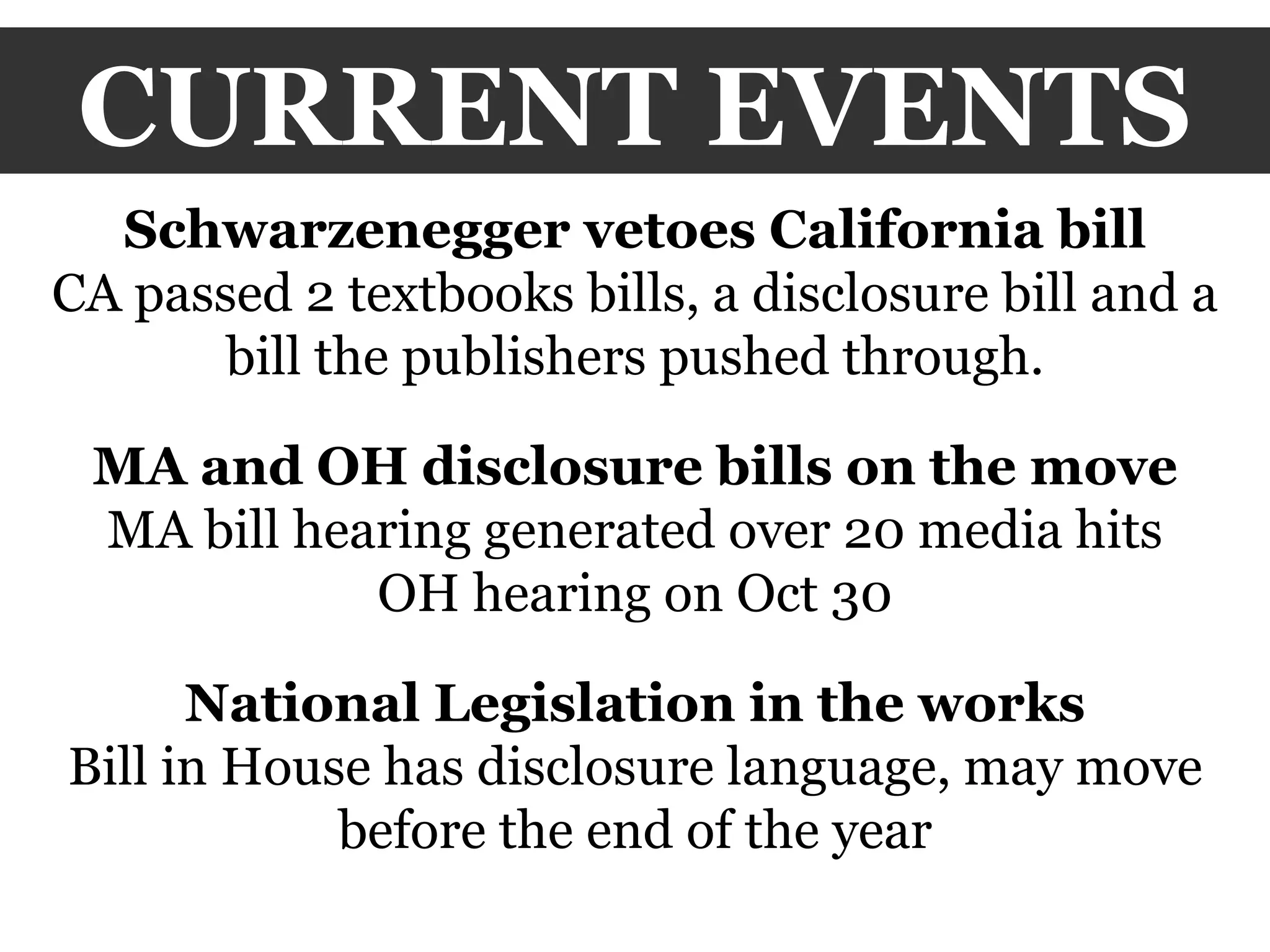 CURRENT EVENTS Schwarzenegger vetoes California bill CA passed 2 textbooks bills, a disclosure bill and a bill the publishers pushed through. MA and OH disclosure bills on the move MA bill hearing generated over 20 media hits OH hearing on Oct 30 National Legislation in the works Bill in House has disclosure language, may move before the end of the year 