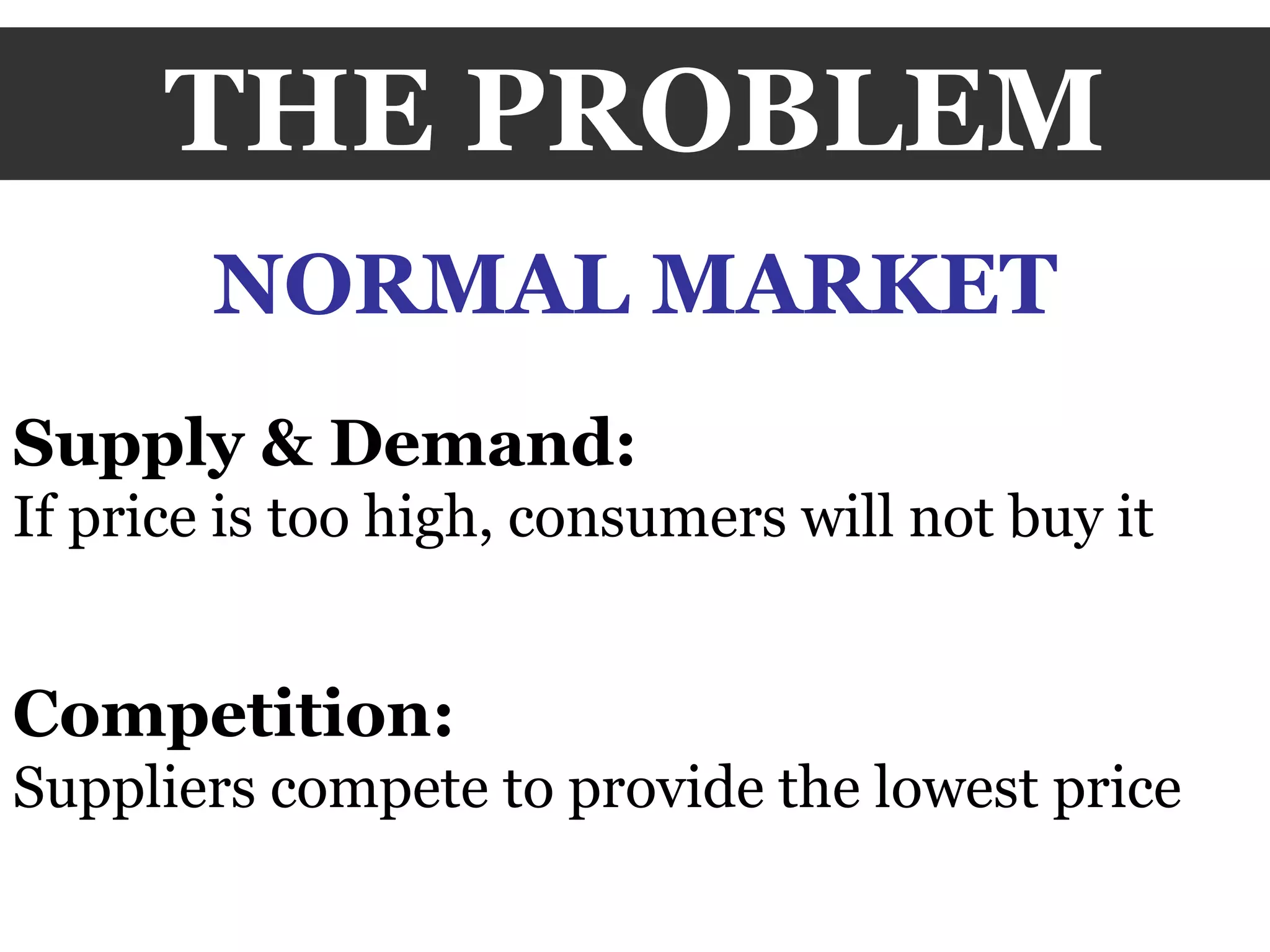 THE PROBLEM NORMAL MARKET Supply & Demand:  If price is too high, consumers will not buy it Competition:  Suppliers compete to provide the lowest price 